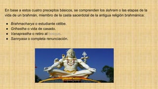 En base a estos cuatro preceptos básicos, se comprenden los áshram o las etapas de la
vida de un brahmán, miembro de la casta sacerdotal de la antigua religión brahmánica:
● Brahmacharya o estudiante célibe.
● Grihastha o vida de casado.
● Vanaprastha o retiro al bosque.
● Sannyasa o completa renunciación.
 