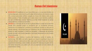 ● ISMAILlSMO:El ismailismo es una rama chiita que, a su vez, está dividida en
varios subgrupos, como los drusos El origen del ismailismo se remonta al siglo
VII, a consecuencia del conflicto surgido en el seno del chiismo sobre quién
debía suceder a Yafar al-Saddiq como sexto imán. A raíz de dicho conflicto,
los que consideraban sucesor legítimo a su hijo Ismaíl fundaron un grupo
independiente y se llamaron ismailíes.
● DRUSOS:Las creencias de los drusos se desarrollaron a partir de la doctrina
ismailí. Este pequeño grupo se caracteriza por un secretismo extremo:
muchas de sus enseñanzas y prácticas se mantienen ocultas no solo para el
mundo exterior, sino incluso para sus miembros. Así, la comunidad drusa se
divide en uqal (iniciados) y yuhal (no iniciados), y solamente los primeros
pueden acceder a los textos sagrados y participar plenamente en los rituales
y las ceremonias.
● SUFISMO:La rama mística y ascética del islamismo recibe el nombre de
sufismo (pp. 282-283). Los sufíes siguen a un maestro espiritual y buscan el
contacto directo y personal con Dios, que suele caracterizarse por intensas
experiencias extáticas, como estados de trance Por ejemplo, los giros de los
derviches danzantes, una orden sufí, son una expresión de este intento de
experimentar a Dios.
Ramas Del Islamismo
 