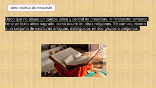 LIBRO SAGRADO DEL HINDUISMO
Dado que no posee un cuerpo único y central de creencias, el hinduismo tampoco
tiene un texto único sagrado, como ocurre en otras religiones. En cambio, venera
a un conjunto de escrituras antiguas, distinguidas en dos grupos o conjuntos:
 
