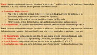 Shruti. Su nombre viene del sánscrito y traduce “lo escuchado”, y el hinduismo sigue sus instrucciones al pie
de la letra. A su vez, se divide en dos grandes conjuntos de textos:
● Los cuatro Vedas, que son:
○ Rig-veda, el texto más antiguo de la literatura de la India, proveniente del siglo XV a. C.;
○ Iáyur-veda, el libro de los sacrificios, tomado del Rig-veda;
○ Sama-veda, el libro de los himnos, también extraídos del Rig-veda;
○ Atharva-veda, el libro de los rituales, agregado al conjunto varios siglos después.
● Las Upanishad, un conjunto de meditaciones místicas y filosóficas que datan del siglo VI a. C.
Smriti. Su nombre viene del sánscrito y traduce “lo recordado”. Se trata de textos sagrados que, al contrario
de los anteriores, requieren de interpretación o de una lectura inspiradora o alegórica, y que son:
● El Mahabharata, texto épico del siglo III a. C. que abarca al texto religioso Bhagavad-guita.
● El Ramaiana, una narración épica del rey-Dios Rama, que data del siglo III a. C.
● Las 18 Puranas, conjunto de historias escritas entre los siglos III a. C. y XI d. C.
● Los textos aiur-veda, una serie de tratados sobre herboristería y medicina tradicional india.
 