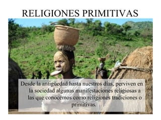 RELIGIONES PRIMITIVAS
Desde la antigüedad hasta nuestros días, perviven en
la sociedad algunas manifestaciones religiosas a
las que conocemos como religiones tradiciones o
primitivas.
 