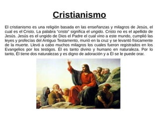 Cristianismo
El cristianismo es una religión basada en las enseñanzas y milagros de Jesús, el
cual es el Cristo. La palabra “cristo” significa el ungido. Cristo no es el apellido de
Jesús. Jesús es el ungido de Dios el Padre el cual vino a este mundo, cumplió las
leyes y profecías del Antiguo Testamento, murió en la cruz y se levantó físicamente
de la muerte. Llevó a cabo muchos milagros los cuales fueron registrados en los
Evangelios por los testigos. Él es tanto divino y humano en naturaleza. Por lo
tanto, Él tiene dos naturalezas y es digno de adoración y a Él se le puede orar.
 