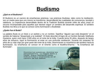Budismo
¿Qué es el Budismo?
El Budismo es un camino de enseñanzas prácticas. Las prácticas Budistas, tales como la meditación,
son un medio para que uno mismo se transforme, desarrollando las cualidades de consciencia, bondad y
sabiduría. La experiencia desarrollada dentro de la Tradición Budista durante miles de años creyó un
recurso incomparable para aquellos que desean seguir un sendero del desarrollo espiritual. El sendero
Budista nos lleva a lo que se conoce como Iluminación o Budiedad.
¿Quién fue el Buda?
La palabra Buda es un título o un epíteto y no un nombre. Significa "alguien que está despierto" en el
sentido de haberse "despertado a la realidad". El título describe el logro de un hombre llamado Siddharta
Gautama, quien vivió hace 2,500 años en el norte de la India. Cuando tenía 35 años, después de largos
años de esfuerzo, logró la Iluminación al estar en una profunda meditación. Durante los restantes 45
años de su vida viajó por gran parte del norte de la India, diseminando su enseñanza del sendero hacia la
Iluminación. Su enseñanza se conoce en el Oriente como el Buddha-Dharma - "la Enseñanza del
Iluminado".
 