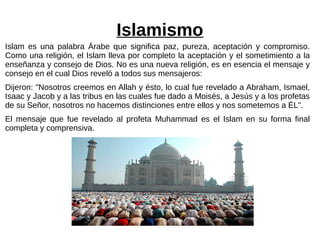 Islamismo
Islam es una palabra Árabe que significa paz, pureza, aceptación y compromiso.
Como una religión, el Islam lleva por completo la aceptación y el sometimiento a la
enseñanza y consejo de Dios. No es una nueva religión, es en esencia el mensaje y
consejo en el cual Dios reveló a todos sus mensajeros:
Dijeron: "Nosotros creemos en Allah y ésto, lo cual fue revelado a Abraham, Ismael,
Isaac y Jacob y a las tribus en las cuales fue dado a Moisés, a Jesús y a los profetas
de su Señor, nosotros no hacemos distinciones entre ellos y nos sometemos a ÉL".
El mensaje que fue revelado al profeta Muhammad es el Islam en su forma final
completa y comprensiva.
 
