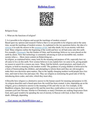Religion Essay
Religion Essay
1. What are the functions of religion?
2. Is it possible to be religious and accept the teachings of modern science?
Based upon my opinion and research I believe that it is not possible to be religious and at the same
time, accept the teachings of modern science. As explained in the two questions below, the idea of a
religion is to seek the answer to the meaning of life, and after death, live in an eternity with their
God. Many religions outline the beginning of the world and how we all had come onto this earth.
For example, Christianity has the Garden of Eden, and Scientology believes we were placed on the
earth by aliens. Now that technology is constantly advancing at such an incredible rate, modern
society relies a ... Show more content on Helpwriting.net ...
In religion, as explained below, many look for the meaning and purpose of life, especially how we
all came to live on this earth. Now science believes it can explain how we came to be, giving people
no reason to search for a reason any more. 'Many find the beliefs, moral practices, and rituals of a
religion, to hold no meaning in the modern world.' The guidance of young children is believed to be
a form of brainwashing the children, and attempting to inform them until they are old enough to
make their own decisions upon matters. Due to the rapidly changing modern world people have less
time, and want to have fun and enjoy life. They see religion as restraining the good side of life by
introducing dress codes, and rules, which they must obey.
4.Describe how religion is a distinctive answer to the human search for meaning and purpose in life.
As religion describes and is based upon how the world has been created, it also, depending up on the
religion, gives a distinctive answer to the meaning of life and who we are. For example, in the
Buddhists religion, their main goal in life and the most they could achieve is to move out of the
constant cycle into Nirvana. Similar to Christianity as many Christians are seeking forgiveness from
God, and a goal would to be spending the rest of eternity in Heaven with God, in their life after
death. Although, depending
... Get more on HelpWriting.net ...
 