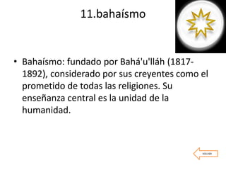 11.bahaísmo
• Bahaísmo: fundado por Bahá'u'lláh (1817-
1892), considerado por sus creyentes como el
prometido de todas las religiones. Su
enseñanza central es la unidad de la
humanidad.
VOLVER
 
