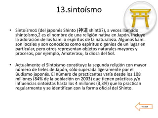 13.sintoísmo
• Sintoísmo1 (del japonés Shinto (神道 shintō?), a veces llamado
shintoísmo,2 es el nombre de una religión nativa en Japón. Incluye
la adoración de los kami o espíritus de la naturaleza. Algunos kami
son locales y son conocidos como espíritus o genios de un lugar en
particular, pero otros representan objetos naturales mayores y
procesos, por ejemplo, Amaterasu, la diosa del Sol.
• Actualmente el Sintoísmo constituye la segunda religión con mayor
número de fieles de Japón, sólo superada ligeramente por el
Budismo japonés. El número de practicantes varía desde los 108
millones (84% de la población en 2003) que tienen prácticas y/o
influencias sintoistas hasta los 4 millones (3,3%) que lo practican
regularmente y se identifican con la forma oficial del Shinto.
VOLVER
 