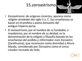 15.zoroastrismo
• Zoroastrismo: de orígenes inciertos, aparece como
religión alrededor del siglo V a. C. Sus enseñanzas se
basan en el profeta y poeta Zoroastro del
antiguo Imperio persa.
• El zoroastrismo, por el nombre de su fundador, o
mazdeísmo, por el nombre de su deidad, es la
denominación de la religión y filosofía basada en las
enseñanzas del profeta y reformador iraní Zoroastro
(Zarathustra), que reconocen como divinidad a Ahura
Mazda, considerado por Zoroastro como el único
creador increado de todo.
VOLVER
 