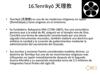 16.Tenrikyō 天理教
• Tenrikyō (天理教) es una de las modernas religiones en Japón
(Shinshūkyō) y tiene orígenes en el sintoísmo.
• Su fundadora, Nakayama Miki (1798–1887), fue una carismática
persona que a la edad de 40, aseguró ser el templo vivo de Dios.
Concibió una forma de adoración caracterizada por una danza
sagrada instrumentos musicales, también elaboró una doctrina que
enfatiza la caridad y la curación de padecimientos mediante la
administración del sacramento del Osazuke.
• Sus escritos y acciones fueron considerados modelos divinos. La
doctrina de Tenrikyo fue uno de los movimientos religiosos más
influyentes en Japón inmediatamente después de la Segunda
Guerra Mundial y su asociación alcanzaba cerca de 2.5 millones de
integrantes hacia finales del siglo XX.
VOLVER
 