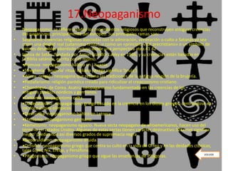 17.Neopaganismo
• Neopaganismo: se refiere a todos los movimientos religiosos que reconstruyen antiguas creencias
del paganismo, principalmente del europeo. Sus principales ramas son:
• Satanismo: creencias religiosas asociadas con la admiración, veneración o culto a Satanás ya sea
como una deidad real (satanismo teísta), o como un «principio vital precristiano» o un símbolo de
valores deseables abordado incluso desde una perspectiva atea.41 42
• Iglesia de Satán: fundada por Anton Szandor LaVey en 1966, y su creencias están basadas en
la Biblia satánica, escrita por él mismo.
• •Romuva: neopaganismo báltico en Lituania.
• •Streghería: ‘brujería’ ritual italiana (strega significa ‘bruja’).
• •Wicca: religión neopagana que retoma las tradiciones de la antigua religión de la brujería.
• •Pastafarismo: religión paródica creada para ridiculizar el creacionismo cristiano.
• •Chondogyo: de Corea. Asatrú: neopaganismo fundamentado en las creencias de los
antiguos pueblos nórdicos y germanos.
• •Celtismo: neopaganismo celta.
• •Dodecateísmo: neopaganismo griego basado en la creencia en los dioses griegos, centrándose en
los doce dioses olímpicos.
• •Dievturība: neopaganismo báltico en Letonia.
• •Etenismo: neopaganismo germano.
• •Kemetismo: neopaganismo egipcio. Nueva secta neopagano de afroamericanos, hacen uso del
término en Estados Unidos. Algunas de estas sectas tienen carácter destructivo.32Kemet significa
'negro' predicando así diversos grados de supremacía negra.
• •Neodruidismo: neopaganismo druida.
• •Orfismo: neopaganismo griego que centra su culto en la vida de Orfeo y en las deidades ctónicas,
tales como Nix, Erebo, y Perséfone.
• •Pitagorismo: neopaganismo griego que sigue las enseñanzas de Pitágoras. VOLVER
 