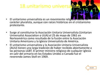 18.unitarismo universalista
• El unitarismo universalista es un movimiento religioso liberal de
carácter pluralista, aunque con raíces históricas en el cristianismo
protestante.
• Surge al constituirse la Asociación Unitaria Universalista (Unitarian
Universalist Association o UUA) el 25 de mayo de 1961 en
Norteamérica como resultado de la fusión entre la Asociación
Unitaria Americana y la Iglesia Universalista de América.
• El unitarismo universalista y la Asociación Unitaria Universalista
(AUU) tienen una larga tradición de haber recibido abiertamente a
las personas LGBT. El primer ministro religioso de cualquier iglesia
en salir del armario en los Estados Unidos o Canadá fue el
reverendo James Stoll en 1969.
VOLVER
 