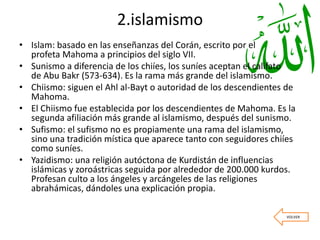 2.islamismo
• Islam: basado en las enseñanzas del Corán, escrito por el
profeta Mahoma a principios del siglo VII.
• Sunismo a diferencia de los chiíes, los suníes aceptan el califato
de Abu Bakr (573-634). Es la rama más grande del islamismo.
• Chiismo: siguen el Ahl al-Bayt o autoridad de los descendientes de
Mahoma.
• El Chiismo fue establecida por los descendientes de Mahoma. Es la
segunda afiliación más grande al islamismo, después del sunismo.
• Sufismo: el sufismo no es propiamente una rama del islamismo,
sino una tradición mística que aparece tanto con seguidores chiíes
como suníes.
• Yazidismo: una religión autóctona de Kurdistán de influencias
islámicas y zoroástricas seguida por alrededor de 200.000 kurdos.
Profesan culto a los ángeles y arcángeles de las religiones
abrahámicas, dándoles una explicación propia.
VOLVER
 
