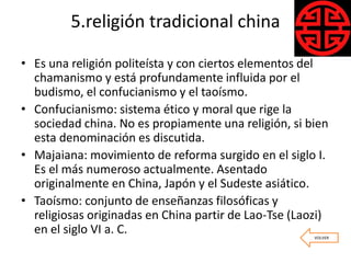 5.religión tradicional china
• Es una religión politeísta y con ciertos elementos del
chamanismo y está profundamente influida por el
budismo, el confucianismo y el taoísmo.
• Confucianismo: sistema ético y moral que rige la
sociedad china. No es propiamente una religión, si bien
esta denominación es discutida.
• Majaiana: movimiento de reforma surgido en el siglo I.
Es el más numeroso actualmente. Asentado
originalmente en China, Japón y el Sudeste asiático.
• Taoísmo: conjunto de enseñanzas filosóficas y
religiosas originadas en China partir de Lao-Tse (Laozi)
en el siglo VI a. C. VOLVER
 