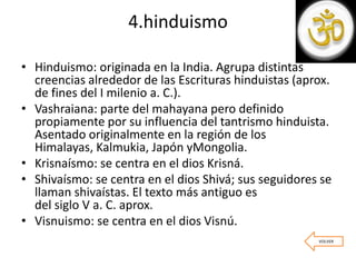 4.hinduismo
• Hinduismo: originada en la India. Agrupa distintas
creencias alrededor de las Escrituras hinduistas (aprox.
de fines del I milenio a. C.).
• Vashraiana: parte del mahayana pero definido
propiamente por su influencia del tantrismo hinduista.
Asentado originalmente en la región de los
Himalayas, Kalmukia, Japón yMongolia.
• Krisnaísmo: se centra en el dios Krisná.
• Shivaísmo: se centra en el dios Shivá; sus seguidores se
llaman shivaístas. El texto más antiguo es
del siglo V a. C. aprox.
• Visnuismo: se centra en el dios Visnú.
VOLVER
 