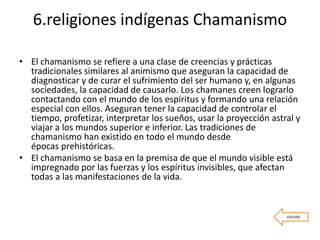 6.religiones indígenas Chamanismo
• El chamanismo se refiere a una clase de creencias y prácticas
tradicionales similares al animismo que aseguran la capacidad de
diagnosticar y de curar el sufrimiento del ser humano y, en algunas
sociedades, la capacidad de causarlo. Los chamanes creen lograrlo
contactando con el mundo de los espíritus y formando una relación
especial con ellos. Aseguran tener la capacidad de controlar el
tiempo, profetizar, interpretar los sueños, usar la proyección astral y
viajar a los mundos superior e inferior. Las tradiciones de
chamanismo han existido en todo el mundo desde
épocas prehistóricas.
• El chamanismo se basa en la premisa de que el mundo visible está
impregnado por las fuerzas y los espíritus invisibles, que afectan
todas a las manifestaciones de la vida.
VOLVER
 