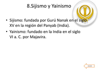 8.Sijismo y Yainismo
• Sijismo: fundada por Gurú Nanak en el siglo
XV en la región del Panyab (India).
• Yainismo: fundado en la India en el siglo
VI a. C. por Majavira.
VOLVER
 