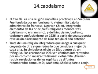 14.caodaísmo
• El Cao Dai es una religión sincrética practicada en Vietnam.
Fue fundada por un funcionario vietnamita bajo la
administración francesa, Ngo van Chien, integrando
elementos de las principales religiones monoteístas
(cristianismo e islamismo), y del hinduismo, budismo,
taoísmo y confucianismo en 1926, a partir de una supuesta
revelación directamente de Dios tenida el año anterior.
• Trata de una religión integradora que acoge a cualquier
creyente de otra y que reúne lo que considera mejor de
cada una. Su símbolo es el ojo de Dios dentro de un
triángulo. Sus ceremonias incluyen cánticos interpretados
por un coro con música tradicional vietnamita. Afirman
recibir revelaciones de los espíritus de difuntos
renombrados como Jesús, Mahoma, Shakespeare o Lenin.
VOLVER
 