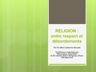 RELIGION :
entre respect et
débordements
Par Dr (Mrs) Catherine Boudet
Conférence organisée par
“Mauriciens, ensemble”,
le 03 octobre 2017 à St-Ignace, Rose-
Hill (Maurice)
 
