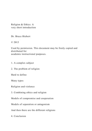 Religion & Ethics: A
very short introduction
Dr. Bruce Hiebert
© 2013
Used by permission. This document may be freely copied and
distributed for
academic instructional purposes.
1. A complex subject
2. The problem of religion
Hard to define
Many types
Religion and violence
3. Combining ethics and religion
Models of compromise and cooperation
Models of separation or antagonism
And then there are the different religions
4. Conclusion
 