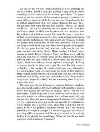 But the fact that we want some explanation does not guarantee that
one is available. Indeed, I think this question is very likely to remain
unresolved, at least in the crude formulation I gave above. This person
seems to use the premise of the ancestors' presence constantly, in
many different contexts, while that one does not. So-and-so also has
an explicit interpretation of his own mental processes that says "Yes, I
am confident that there are ancestors around," whereas his friend
would say "I am not sure that there are such agents at all." Now how
shall we explain the difference between our two interlocutors?
We will not and in fact we cannot. This is not because religion is a
difficult or complicated domain. It is for a much simpler reason having [319]
to do with the explanation of individual events and processes. To make
this clearer, take another kind of individual difference—for instance,
that Mary is much taller than Jane. Mary has tall parents so she probably inherited genes for a tall body, which is not the case for Jane. But
genes are only one of the factors. Mary's mother, not Jane's, never
smoked or drank during pregnancy. Mary, not Jane, was a well-fed
child and took lots of vitamins. Does all this explain the difference
between Mary and Jane? Only in a certain sense, and the nuance is
capital. What these different factors explain is that people like Mary
on average tend to be taller than people like Jane. But that is only a
probability. If the question of relative heights was really fascinating,
we would perhaps want to explore more and more of these factors in
Mary's actual history that made her taller than Jane. Indeed we could
find more such factors, but in each case all they would tell us is something about "people like Mary" and not something about Mary as a
unique individual.
The same goes for the difference in religious attitudes. Psychologists and social scientists have now gathered vast amounts of data on
factors that increase the likelihood of religious "belief." All this is of
great interest if you are like me a social scientist—that is, if you want
to explain vast trends in human groups. But it will not answer the original question about this person compared with that one. The probability of a single event does not satisfy our appetite for explanations,
which hankers after a definite causal chain that would have led this
person to have this particular religious attitude. But if the intuitive
plausibility of religious concepts is a matter of aggregate relevance, of
activating different systems in different ways, then it is in principle
futile to try to identify that causal chain. All we can describe are trends
in groups, which is certainly frustrating.5
WHY BELIEF?

 
