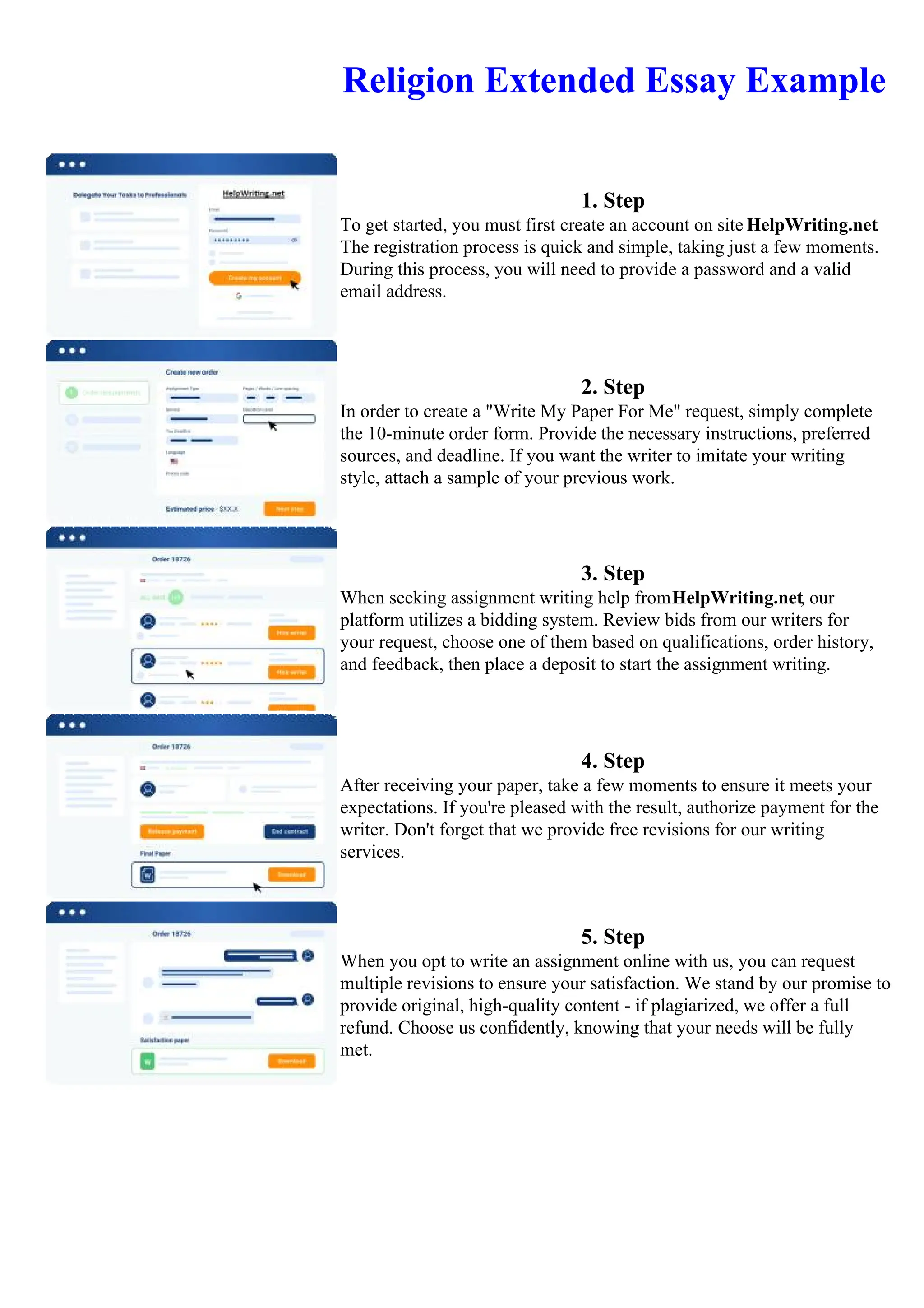 Religion Extended Essay Example
1. Step
To get started, you must first create an account on site HelpWriting.net.
The registration process is quick and simple, taking just a few moments.
During this process, you will need to provide a password and a valid
email address.
2. Step
In order to create a "Write My Paper For Me" request, simply complete
the 10-minute order form. Provide the necessary instructions, preferred
sources, and deadline. If you want the writer to imitate your writing
style, attach a sample of your previous work.
3. Step
When seeking assignment writing help fromHelpWriting.net, our
platform utilizes a bidding system. Review bids from our writers for
your request, choose one of them based on qualifications, order history,
and feedback, then place a deposit to start the assignment writing.
4. Step
After receiving your paper, take a few moments to ensure it meets your
expectations. If you're pleased with the result, authorize payment for the
writer. Don't forget that we provide free revisions for our writing
services.
5. Step
When you opt to write an assignment online with us, you can request
multiple revisions to ensure your satisfaction. We stand by our promise to
provide original, high-quality content - if plagiarized, we offer a full
refund. Choose us confidently, knowing that your needs will be fully
met.
Religion Extended Essay Example Religion Extended Essay Example
 