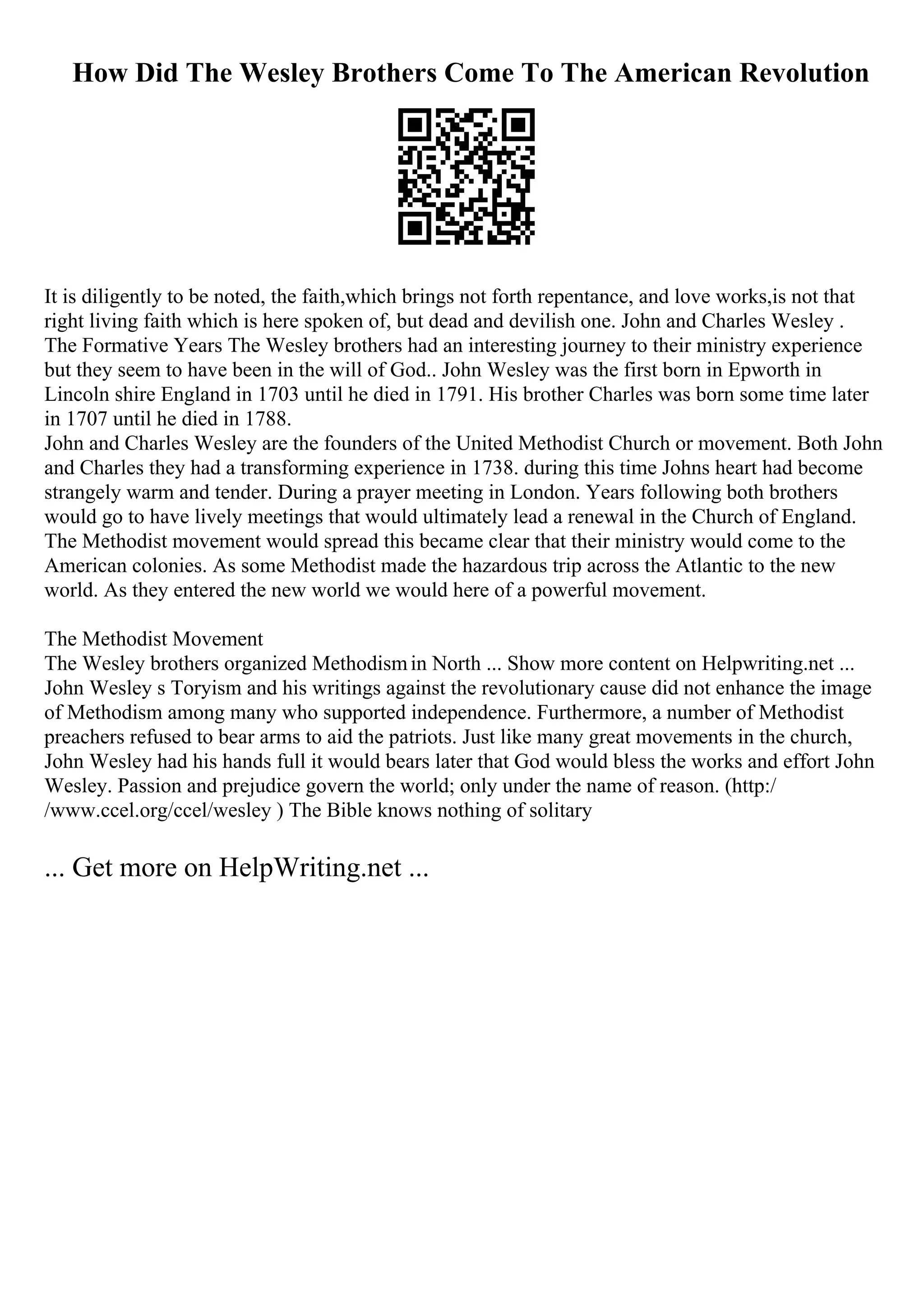 How Did The Wesley Brothers Come To The American Revolution
It is diligently to be noted, the faith,which brings not forth repentance, and love works,is not that
right living faith which is here spoken of, but dead and devilish one. John and Charles Wesley .
The Formative Years The Wesley brothers had an interesting journey to their ministry experience
but they seem to have been in the will of God.. John Wesley was the first born in Epworth in
Lincoln shire England in 1703 until he died in 1791. His brother Charles was born some time later
in 1707 until he died in 1788.
John and Charles Wesley are the founders of the United Methodist Church or movement. Both John
and Charles they had a transforming experience in 1738. during this time Johns heart had become
strangely warm and tender. During a prayer meeting in London. Years following both brothers
would go to have lively meetings that would ultimately lead a renewal in the Church of England.
The Methodist movement would spread this became clear that their ministry would come to the
American colonies. As some Methodist made the hazardous trip across the Atlantic to the new
world. As they entered the new world we would here of a powerful movement.
The Methodist Movement
The Wesley brothers organized Methodismin North ... Show more content on Helpwriting.net ...
John Wesley s Toryism and his writings against the revolutionary cause did not enhance the image
of Methodism among many who supported independence. Furthermore, a number of Methodist
preachers refused to bear arms to aid the patriots. Just like many great movements in the church,
John Wesley had his hands full it would bears later that God would bless the works and effort John
Wesley. Passion and prejudice govern the world; only under the name of reason. (http:/
/www.ccel.org/ccel/wesley ) The Bible knows nothing of solitary
... Get more on HelpWriting.net ...
 