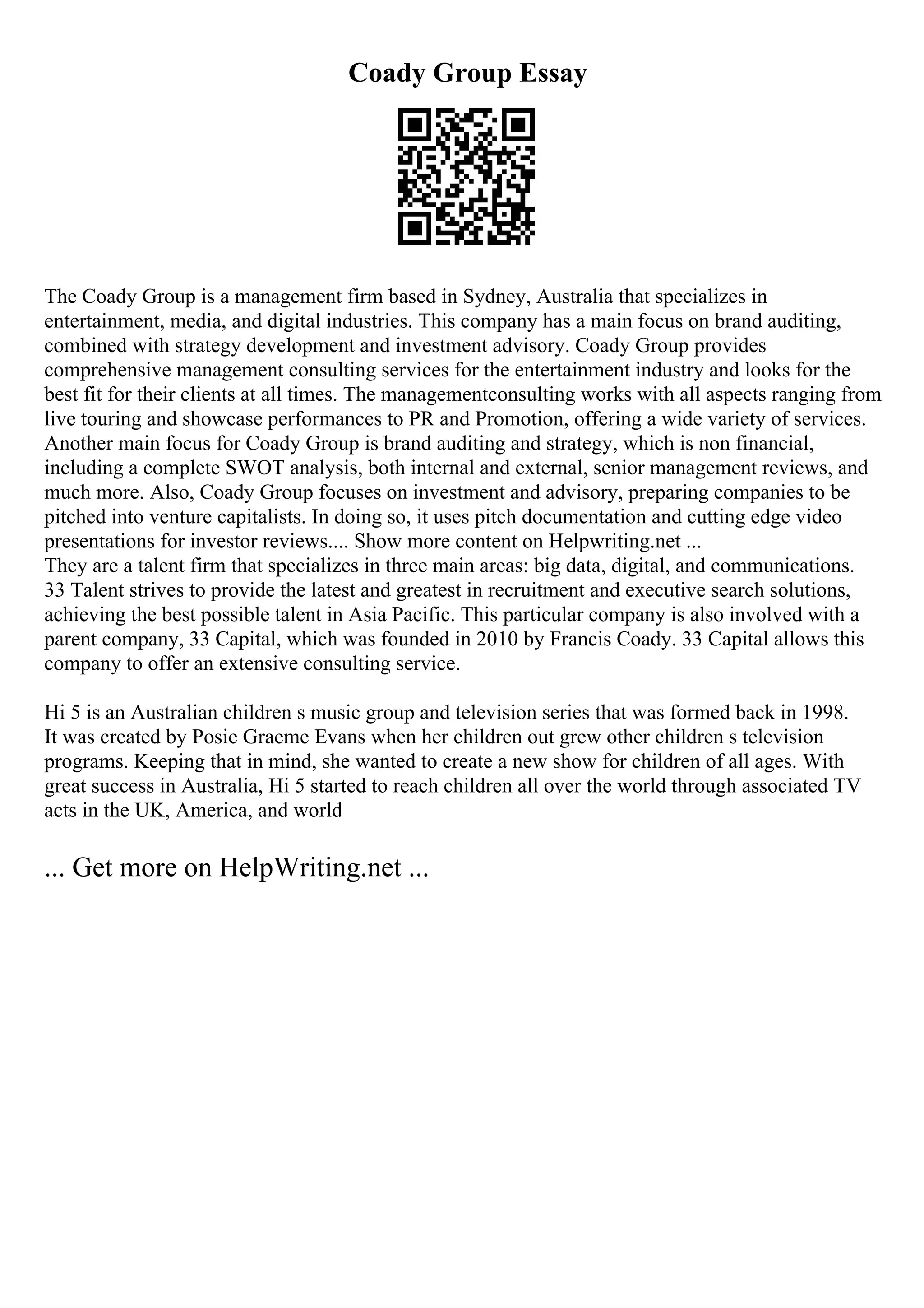 Coady Group Essay
The Coady Group is a management firm based in Sydney, Australia that specializes in
entertainment, media, and digital industries. This company has a main focus on brand auditing,
combined with strategy development and investment advisory. Coady Group provides
comprehensive management consulting services for the entertainment industry and looks for the
best fit for their clients at all times. The managementconsulting works with all aspects ranging from
live touring and showcase performances to PR and Promotion, offering a wide variety of services.
Another main focus for Coady Group is brand auditing and strategy, which is non financial,
including a complete SWOT analysis, both internal and external, senior management reviews, and
much more. Also, Coady Group focuses on investment and advisory, preparing companies to be
pitched into venture capitalists. In doing so, it uses pitch documentation and cutting edge video
presentations for investor reviews.... Show more content on Helpwriting.net ...
They are a talent firm that specializes in three main areas: big data, digital, and communications.
33 Talent strives to provide the latest and greatest in recruitment and executive search solutions,
achieving the best possible talent in Asia Pacific. This particular company is also involved with a
parent company, 33 Capital, which was founded in 2010 by Francis Coady. 33 Capital allows this
company to offer an extensive consulting service.
Hi 5 is an Australian children s music group and television series that was formed back in 1998.
It was created by Posie Graeme Evans when her children out grew other children s television
programs. Keeping that in mind, she wanted to create a new show for children of all ages. With
great success in Australia, Hi 5 started to reach children all over the world through associated TV
acts in the UK, America, and world
... Get more on HelpWriting.net ...
 