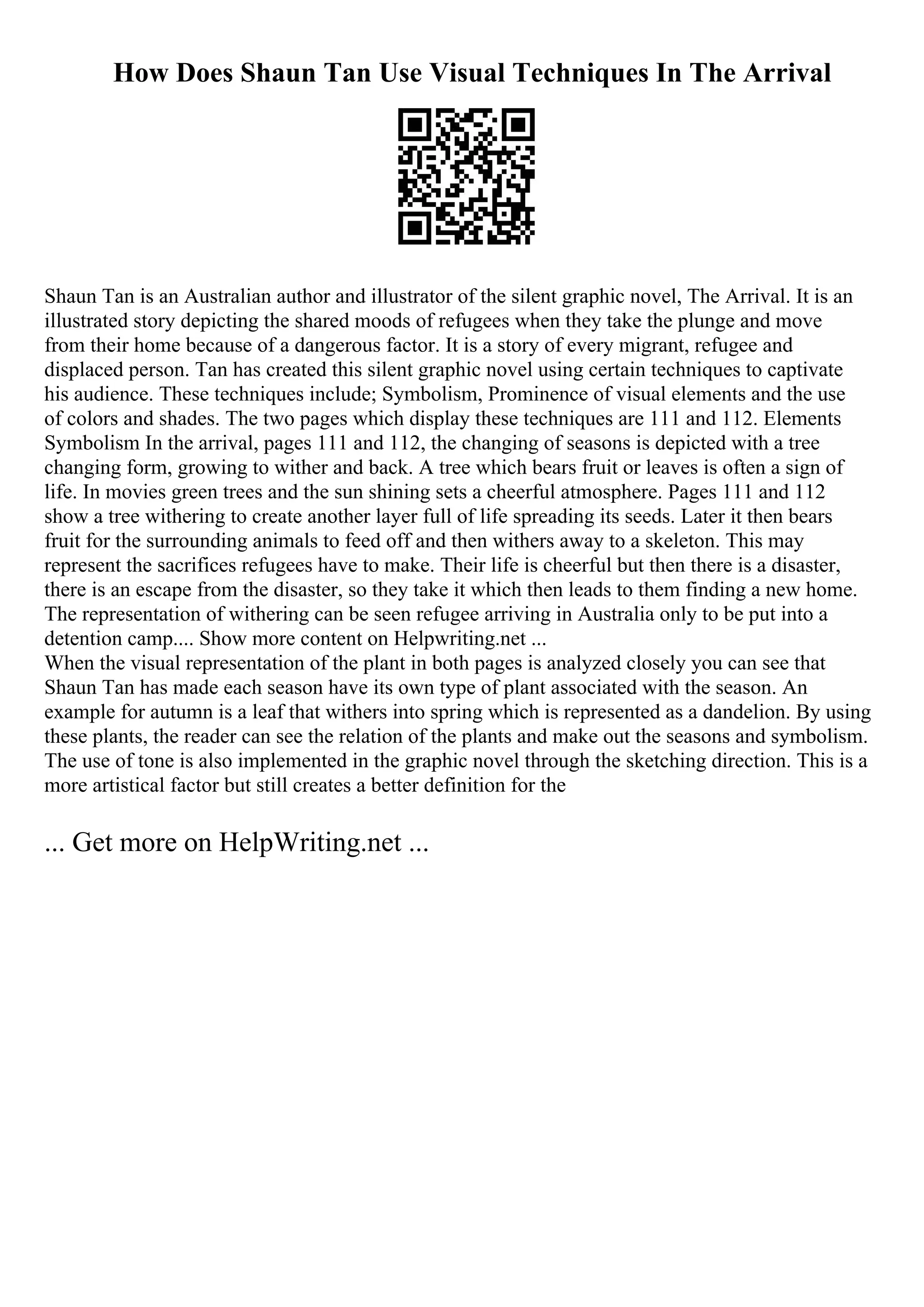 How Does Shaun Tan Use Visual Techniques In The Arrival
Shaun Tan is an Australian author and illustrator of the silent graphic novel, The Arrival. It is an
illustrated story depicting the shared moods of refugees when they take the plunge and move
from their home because of a dangerous factor. It is a story of every migrant, refugee and
displaced person. Tan has created this silent graphic novel using certain techniques to captivate
his audience. These techniques include; Symbolism, Prominence of visual elements and the use
of colors and shades. The two pages which display these techniques are 111 and 112. Elements
Symbolism In the arrival, pages 111 and 112, the changing of seasons is depicted with a tree
changing form, growing to wither and back. A tree which bears fruit or leaves is often a sign of
life. In movies green trees and the sun shining sets a cheerful atmosphere. Pages 111 and 112
show a tree withering to create another layer full of life spreading its seeds. Later it then bears
fruit for the surrounding animals to feed off and then withers away to a skeleton. This may
represent the sacrifices refugees have to make. Their life is cheerful but then there is a disaster,
there is an escape from the disaster, so they take it which then leads to them finding a new home.
The representation of withering can be seen refugee arriving in Australia only to be put into a
detention camp.... Show more content on Helpwriting.net ...
When the visual representation of the plant in both pages is analyzed closely you can see that
Shaun Tan has made each season have its own type of plant associated with the season. An
example for autumn is a leaf that withers into spring which is represented as a dandelion. By using
these plants, the reader can see the relation of the plants and make out the seasons and symbolism.
The use of tone is also implemented in the graphic novel through the sketching direction. This is a
more artistical factor but still creates a better definition for the
... Get more on HelpWriting.net ...
 