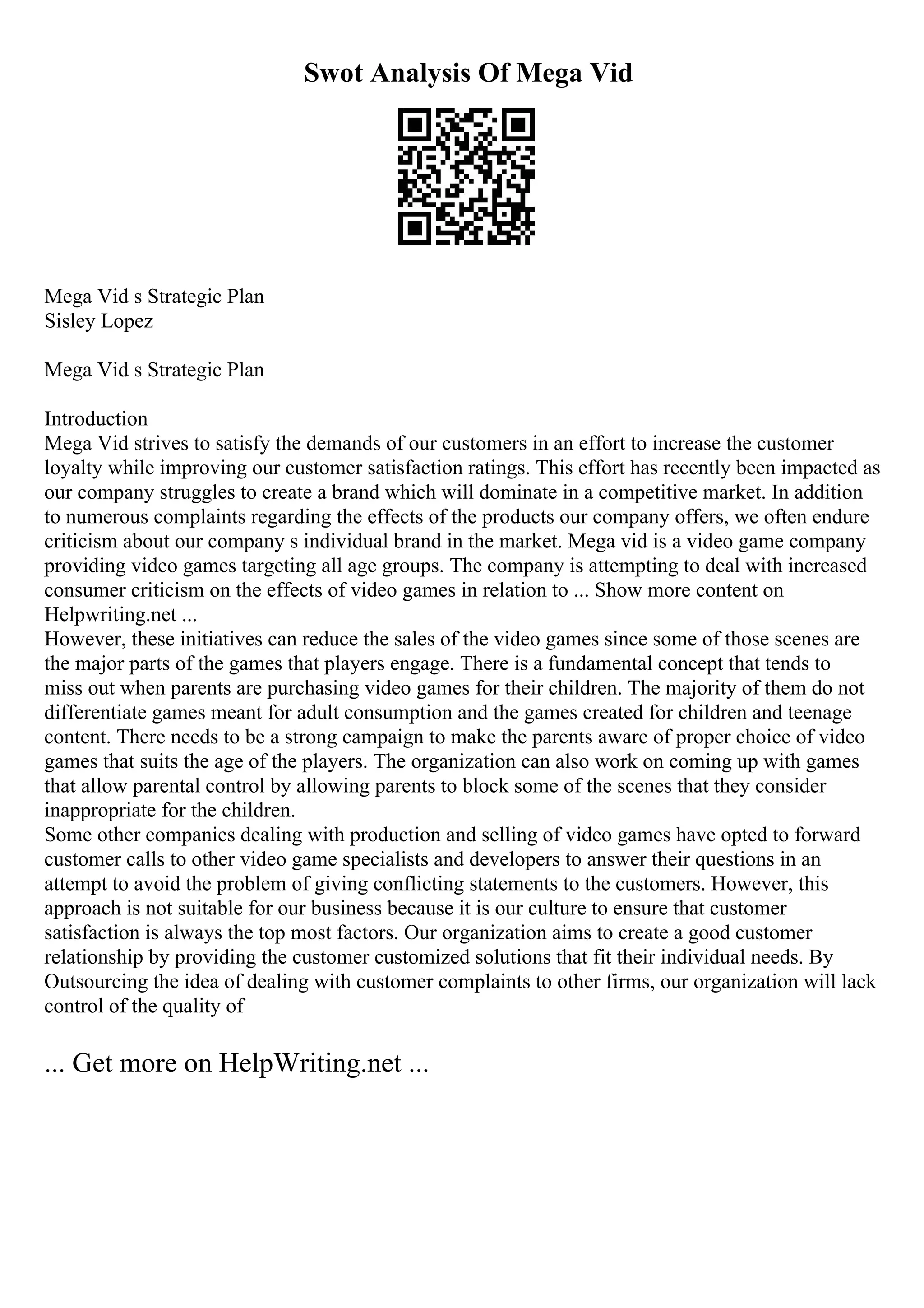 Swot Analysis Of Mega Vid
Mega Vid s Strategic Plan
Sisley Lopez
Mega Vid s Strategic Plan
Introduction
Mega Vid strives to satisfy the demands of our customers in an effort to increase the customer
loyalty while improving our customer satisfaction ratings. This effort has recently been impacted as
our company struggles to create a brand which will dominate in a competitive market. In addition
to numerous complaints regarding the effects of the products our company offers, we often endure
criticism about our company s individual brand in the market. Mega vid is a video game company
providing video games targeting all age groups. The company is attempting to deal with increased
consumer criticism on the effects of video games in relation to ... Show more content on
Helpwriting.net ...
However, these initiatives can reduce the sales of the video games since some of those scenes are
the major parts of the games that players engage. There is a fundamental concept that tends to
miss out when parents are purchasing video games for their children. The majority of them do not
differentiate games meant for adult consumption and the games created for children and teenage
content. There needs to be a strong campaign to make the parents aware of proper choice of video
games that suits the age of the players. The organization can also work on coming up with games
that allow parental control by allowing parents to block some of the scenes that they consider
inappropriate for the children.
Some other companies dealing with production and selling of video games have opted to forward
customer calls to other video game specialists and developers to answer their questions in an
attempt to avoid the problem of giving conflicting statements to the customers. However, this
approach is not suitable for our business because it is our culture to ensure that customer
satisfaction is always the top most factors. Our organization aims to create a good customer
relationship by providing the customer customized solutions that fit their individual needs. By
Outsourcing the idea of dealing with customer complaints to other firms, our organization will lack
control of the quality of
... Get more on HelpWriting.net ...
 