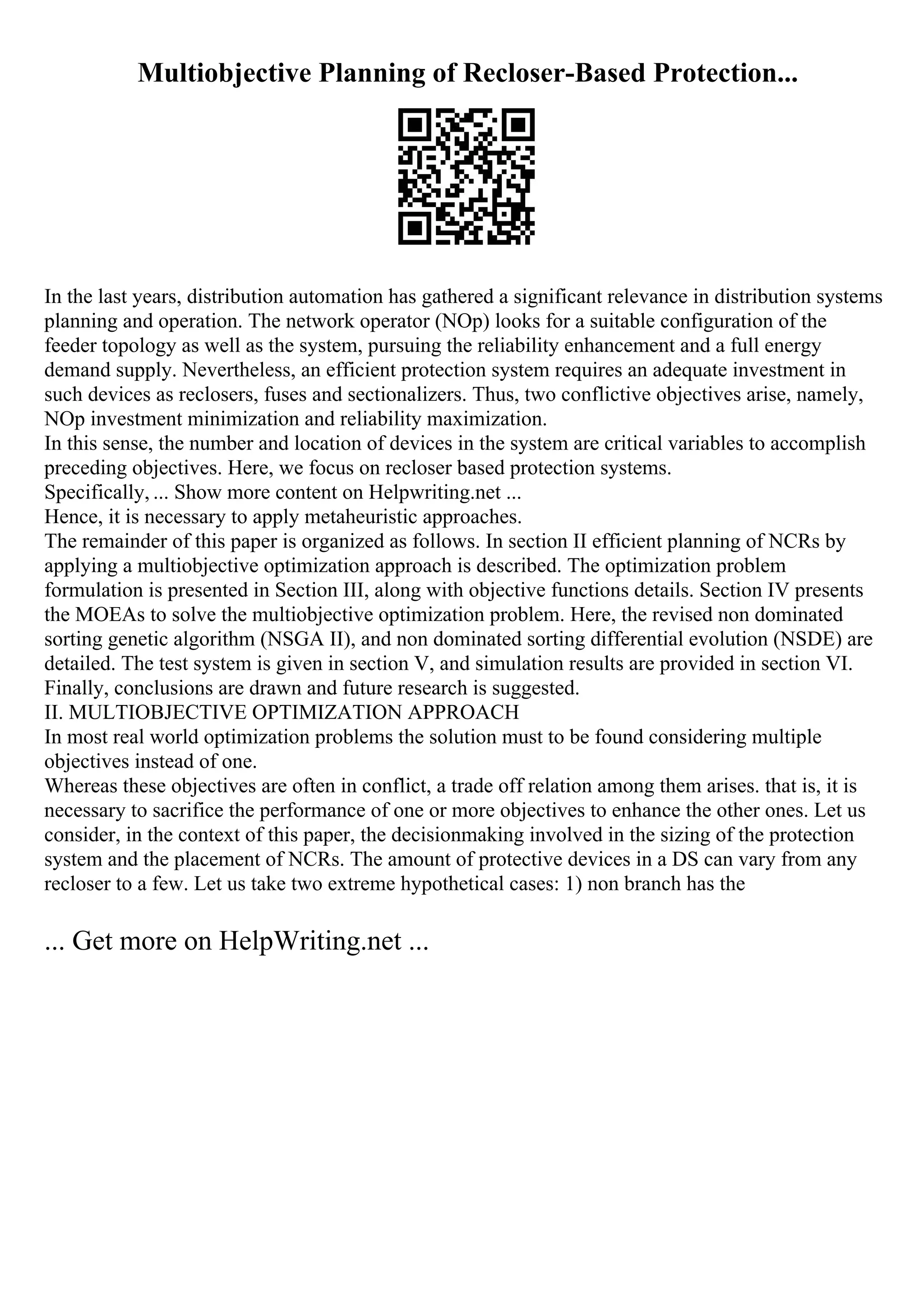 Multiobjective Planning of Recloser-Based Protection...
In the last years, distribution automation has gathered a significant relevance in distribution systems
planning and operation. The network operator (NOp) looks for a suitable configuration of the
feeder topology as well as the system, pursuing the reliability enhancement and a full energy
demand supply. Nevertheless, an efficient protection system requires an adequate investment in
such devices as reclosers, fuses and sectionalizers. Thus, two conflictive objectives arise, namely,
NOp investment minimization and reliability maximization.
In this sense, the number and location of devices in the system are critical variables to accomplish
preceding objectives. Here, we focus on recloser based protection systems.
Specifically, ... Show more content on Helpwriting.net ...
Hence, it is necessary to apply metaheuristic approaches.
The remainder of this paper is organized as follows. In section II efficient planning of NCRs by
applying a multiobjective optimization approach is described. The optimization problem
formulation is presented in Section III, along with objective functions details. Section IV presents
the MOEAs to solve the multiobjective optimization problem. Here, the revised non dominated
sorting genetic algorithm (NSGA II), and non dominated sorting differential evolution (NSDE) are
detailed. The test system is given in section V, and simulation results are provided in section VI.
Finally, conclusions are drawn and future research is suggested.
II. MULTIOBJECTIVE OPTIMIZATION APPROACH
In most real world optimization problems the solution must to be found considering multiple
objectives instead of one.
Whereas these objectives are often in conflict, a trade off relation among them arises. that is, it is
necessary to sacrifice the performance of one or more objectives to enhance the other ones. Let us
consider, in the context of this paper, the decisionmaking involved in the sizing of the protection
system and the placement of NCRs. The amount of protective devices in a DS can vary from any
recloser to a few. Let us take two extreme hypothetical cases: 1) non branch has the
... Get more on HelpWriting.net ...
 