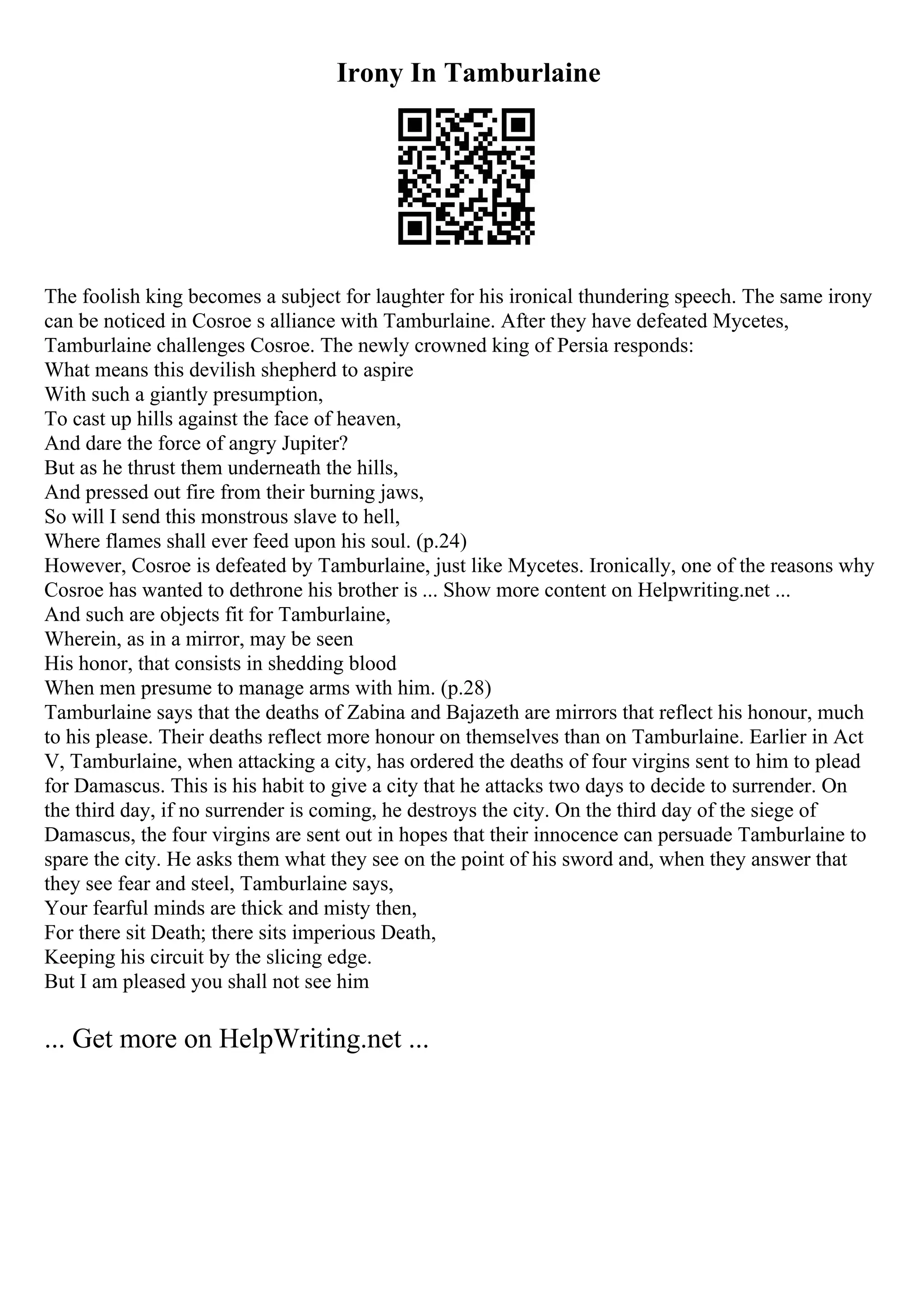 Irony In Tamburlaine
The foolish king becomes a subject for laughter for his ironical thundering speech. The same irony
can be noticed in Cosroe s alliance with Tamburlaine. After they have defeated Mycetes,
Tamburlaine challenges Cosroe. The newly crowned king of Persia responds:
What means this devilish shepherd to aspire
With such a giantly presumption,
To cast up hills against the face of heaven,
And dare the force of angry Jupiter?
But as he thrust them underneath the hills,
And pressed out fire from their burning jaws,
So will I send this monstrous slave to hell,
Where flames shall ever feed upon his soul. (p.24)
However, Cosroe is defeated by Tamburlaine, just like Mycetes. Ironically, one of the reasons why
Cosroe has wanted to dethrone his brother is ... Show more content on Helpwriting.net ...
And such are objects fit for Tamburlaine,
Wherein, as in a mirror, may be seen
His honor, that consists in shedding blood
When men presume to manage arms with him. (p.28)
Tamburlaine says that the deaths of Zabina and Bajazeth are mirrors that reflect his honour, much
to his please. Their deaths reflect more honour on themselves than on Tamburlaine. Earlier in Act
V, Tamburlaine, when attacking a city, has ordered the deaths of four virgins sent to him to plead
for Damascus. This is his habit to give a city that he attacks two days to decide to surrender. On
the third day, if no surrender is coming, he destroys the city. On the third day of the siege of
Damascus, the four virgins are sent out in hopes that their innocence can persuade Tamburlaine to
spare the city. He asks them what they see on the point of his sword and, when they answer that
they see fear and steel, Tamburlaine says,
Your fearful minds are thick and misty then,
For there sit Death; there sits imperious Death,
Keeping his circuit by the slicing edge.
But I am pleased you shall not see him
... Get more on HelpWriting.net ...
 