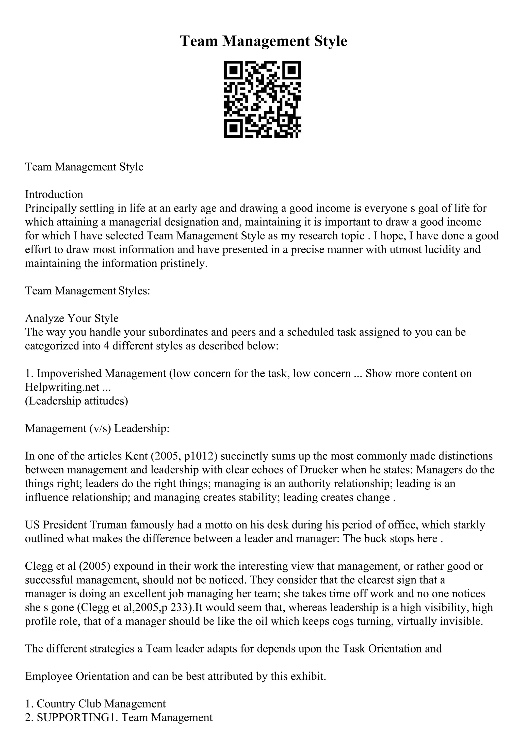 Team Management Style
Team Management Style
Introduction
Principally settling in life at an early age and drawing a good income is everyone s goal of life for
which attaining a managerial designation and, maintaining it is important to draw a good income
for which I have selected Team Management Style as my research topic . I hope, I have done a good
effort to draw most information and have presented in a precise manner with utmost lucidity and
maintaining the information pristinely.
Team Management Styles:
Analyze Your Style
The way you handle your subordinates and peers and a scheduled task assigned to you can be
categorized into 4 different styles as described below:
1. Impoverished Management (low concern for the task, low concern ... Show more content on
Helpwriting.net ...
(Leadership attitudes)
Management (v/s) Leadership:
In one of the articles Kent (2005, p1012) succinctly sums up the most commonly made distinctions
between management and leadership with clear echoes of Drucker when he states: Managers do the
things right; leaders do the right things; managing is an authority relationship; leading is an
influence relationship; and managing creates stability; leading creates change .
US President Truman famously had a motto on his desk during his period of office, which starkly
outlined what makes the difference between a leader and manager: The buck stops here .
Clegg et al (2005) expound in their work the interesting view that management, or rather good or
successful management, should not be noticed. They consider that the clearest sign that a
manager is doing an excellent job managing her team; she takes time off work and no one notices
she s gone (Clegg et al,2005,p 233).It would seem that, whereas leadership is a high visibility, high
profile role, that of a manager should be like the oil which keeps cogs turning, virtually invisible.
The different strategies a Team leader adapts for depends upon the Task Orientation and
Employee Orientation and can be best attributed by this exhibit.
1. Country Club Management
2. SUPPORTING1. Team Management
 