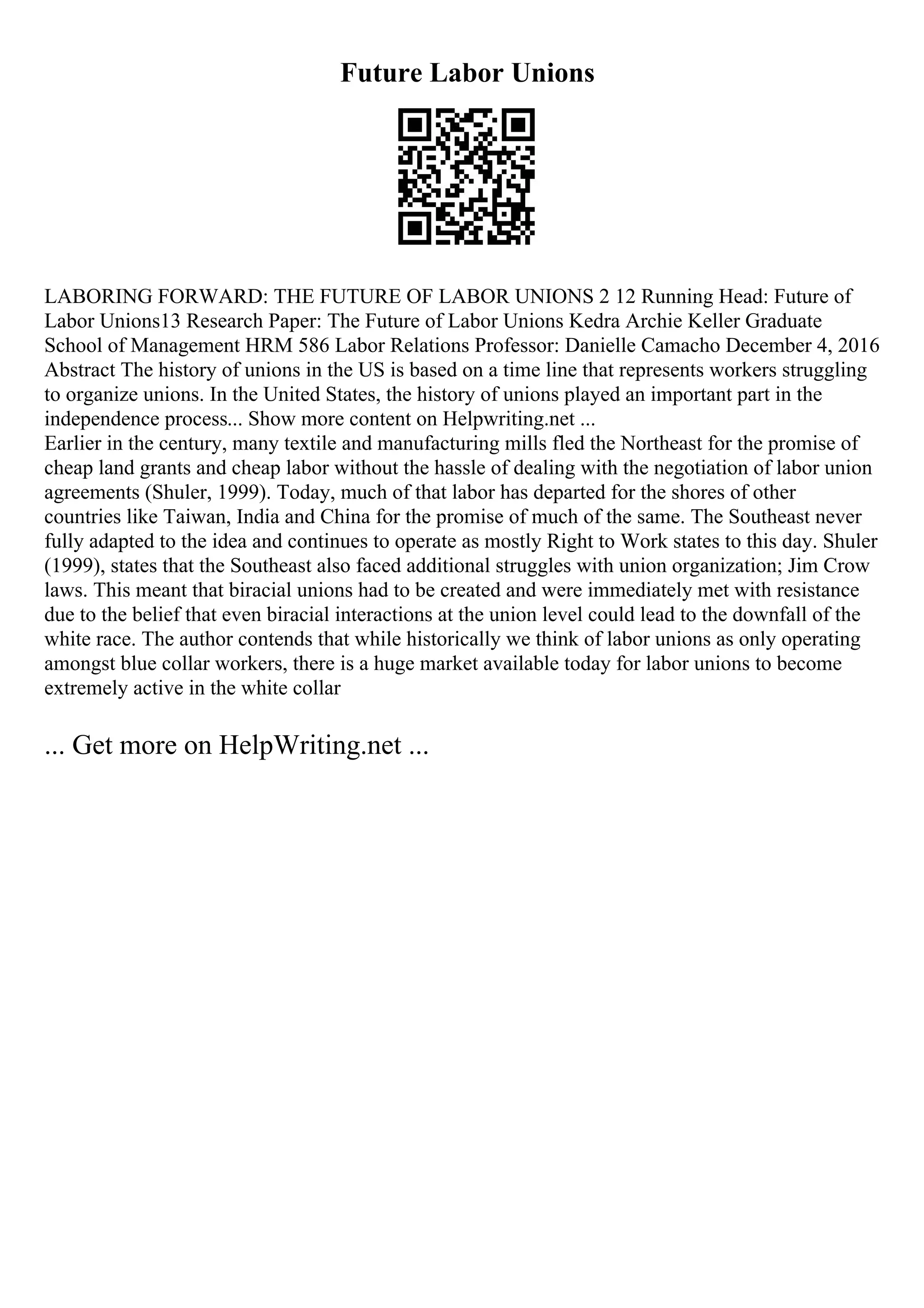 Future Labor Unions
LABORING FORWARD: THE FUTURE OF LABOR UNIONS 2 12 Running Head: Future of
Labor Unions13 Research Paper: The Future of Labor Unions Kedra Archie Keller Graduate
School of Management HRM 586 Labor Relations Professor: Danielle Camacho December 4, 2016
Abstract The history of unions in the US is based on a time line that represents workers struggling
to organize unions. In the United States, the history of unions played an important part in the
independence process... Show more content on Helpwriting.net ...
Earlier in the century, many textile and manufacturing mills fled the Northeast for the promise of
cheap land grants and cheap labor without the hassle of dealing with the negotiation of labor union
agreements (Shuler, 1999). Today, much of that labor has departed for the shores of other
countries like Taiwan, India and China for the promise of much of the same. The Southeast never
fully adapted to the idea and continues to operate as mostly Right to Work states to this day. Shuler
(1999), states that the Southeast also faced additional struggles with union organization; Jim Crow
laws. This meant that biracial unions had to be created and were immediately met with resistance
due to the belief that even biracial interactions at the union level could lead to the downfall of the
white race. The author contends that while historically we think of labor unions as only operating
amongst blue collar workers, there is a huge market available today for labor unions to become
extremely active in the white collar
... Get more on HelpWriting.net ...
 