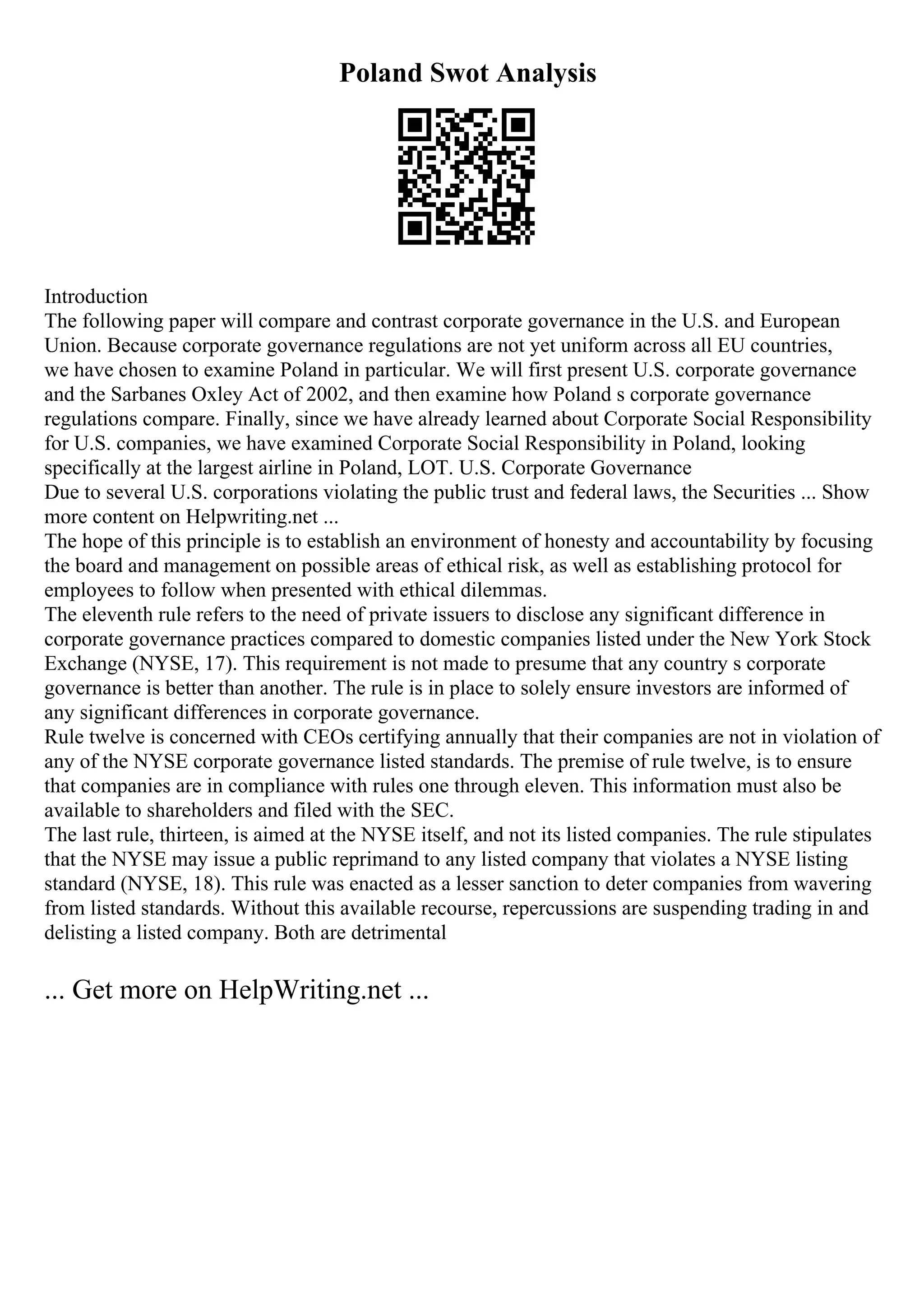 Poland Swot Analysis
Introduction
The following paper will compare and contrast corporate governance in the U.S. and European
Union. Because corporate governance regulations are not yet uniform across all EU countries,
we have chosen to examine Poland in particular. We will first present U.S. corporate governance
and the Sarbanes Oxley Act of 2002, and then examine how Poland s corporate governance
regulations compare. Finally, since we have already learned about Corporate Social Responsibility
for U.S. companies, we have examined Corporate Social Responsibility in Poland, looking
specifically at the largest airline in Poland, LOT. U.S. Corporate Governance
Due to several U.S. corporations violating the public trust and federal laws, the Securities ... Show
more content on Helpwriting.net ...
The hope of this principle is to establish an environment of honesty and accountability by focusing
the board and management on possible areas of ethical risk, as well as establishing protocol for
employees to follow when presented with ethical dilemmas.
The eleventh rule refers to the need of private issuers to disclose any significant difference in
corporate governance practices compared to domestic companies listed under the New York Stock
Exchange (NYSE, 17). This requirement is not made to presume that any country s corporate
governance is better than another. The rule is in place to solely ensure investors are informed of
any significant differences in corporate governance.
Rule twelve is concerned with CEOs certifying annually that their companies are not in violation of
any of the NYSE corporate governance listed standards. The premise of rule twelve, is to ensure
that companies are in compliance with rules one through eleven. This information must also be
available to shareholders and filed with the SEC.
The last rule, thirteen, is aimed at the NYSE itself, and not its listed companies. The rule stipulates
that the NYSE may issue a public reprimand to any listed company that violates a NYSE listing
standard (NYSE, 18). This rule was enacted as a lesser sanction to deter companies from wavering
from listed standards. Without this available recourse, repercussions are suspending trading in and
delisting a listed company. Both are detrimental
... Get more on HelpWriting.net ...
 