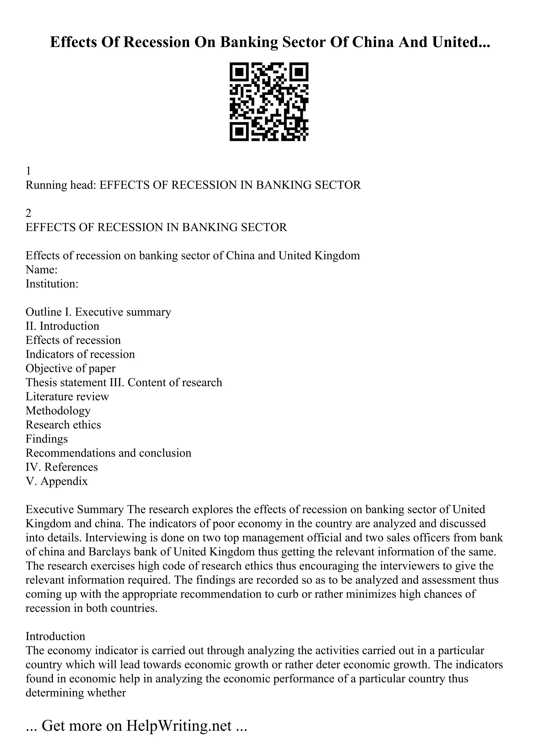Effects Of Recession On Banking Sector Of China And United...
1
Running head: EFFECTS OF RECESSION IN BANKING SECTOR
2
EFFECTS OF RECESSION IN BANKING SECTOR
Effects of recession on banking sector of China and United Kingdom
Name:
Institution:
Outline I. Executive summary
II. Introduction
Effects of recession
Indicators of recession
Objective of paper
Thesis statement III. Content of research
Literature review
Methodology
Research ethics
Findings
Recommendations and conclusion
IV. References
V. Appendix
Executive Summary The research explores the effects of recession on banking sector of United
Kingdom and china. The indicators of poor economy in the country are analyzed and discussed
into details. Interviewing is done on two top management official and two sales officers from bank
of china and Barclays bank of United Kingdom thus getting the relevant information of the same.
The research exercises high code of research ethics thus encouraging the interviewers to give the
relevant information required. The findings are recorded so as to be analyzed and assessment thus
coming up with the appropriate recommendation to curb or rather minimizes high chances of
recession in both countries.
Introduction
The economy indicator is carried out through analyzing the activities carried out in a particular
country which will lead towards economic growth or rather deter economic growth. The indicators
found in economic help in analyzing the economic performance of a particular country thus
determining whether
... Get more on HelpWriting.net ...
 