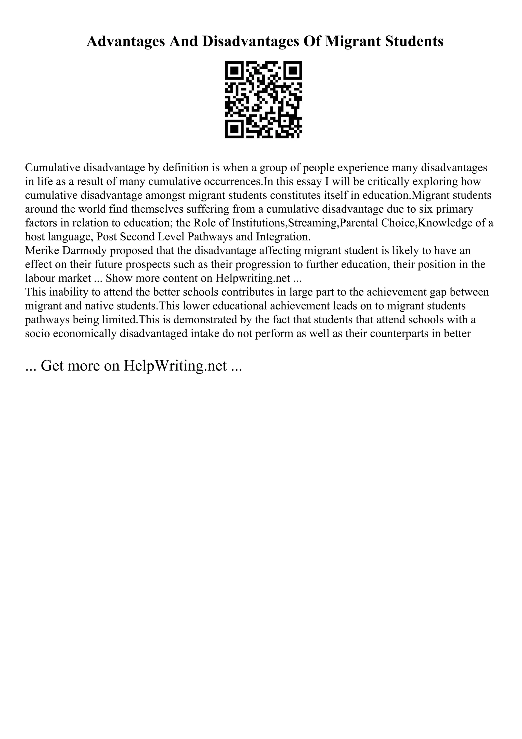 Advantages And Disadvantages Of Migrant Students
Cumulative disadvantage by definition is when a group of people experience many disadvantages
in life as a result of many cumulative occurrences.In this essay I will be critically exploring how
cumulative disadvantage amongst migrant students constitutes itself in education.Migrant students
around the world find themselves suffering from a cumulative disadvantage due to six primary
factors in relation to education; the Role of Institutions,Streaming,Parental Choice,Knowledge of a
host language, Post Second Level Pathways and Integration.
Merike Darmody proposed that the disadvantage affecting migrant student is likely to have an
effect on their future prospects such as their progression to further education, their position in the
labour market ... Show more content on Helpwriting.net ...
This inability to attend the better schools contributes in large part to the achievement gap between
migrant and native students.This lower educational achievement leads on to migrant students
pathways being limited.This is demonstrated by the fact that students that attend schools with a
socio economically disadvantaged intake do not perform as well as their counterparts in better
... Get more on HelpWriting.net ...
 