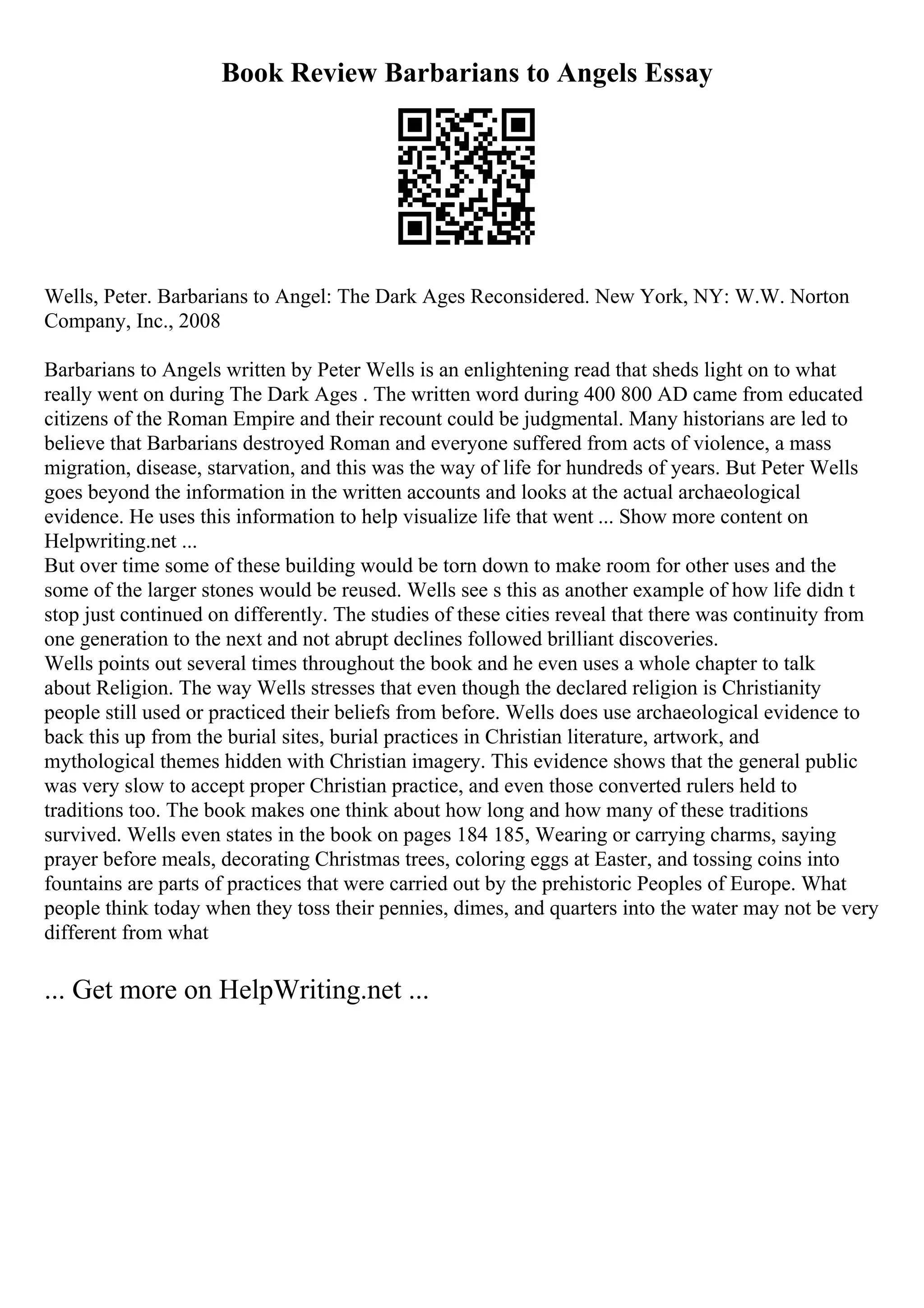 Book Review Barbarians to Angels Essay
Wells, Peter. Barbarians to Angel: The Dark Ages Reconsidered. New York, NY: W.W. Norton
Company, Inc., 2008
Barbarians to Angels written by Peter Wells is an enlightening read that sheds light on to what
really went on during The Dark Ages . The written word during 400 800 AD came from educated
citizens of the Roman Empire and their recount could be judgmental. Many historians are led to
believe that Barbarians destroyed Roman and everyone suffered from acts of violence, a mass
migration, disease, starvation, and this was the way of life for hundreds of years. But Peter Wells
goes beyond the information in the written accounts and looks at the actual archaeological
evidence. He uses this information to help visualize life that went ... Show more content on
Helpwriting.net ...
But over time some of these building would be torn down to make room for other uses and the
some of the larger stones would be reused. Wells see s this as another example of how life didn t
stop just continued on differently. The studies of these cities reveal that there was continuity from
one generation to the next and not abrupt declines followed brilliant discoveries.
Wells points out several times throughout the book and he even uses a whole chapter to talk
about Religion. The way Wells stresses that even though the declared religion is Christianity
people still used or practiced their beliefs from before. Wells does use archaeological evidence to
back this up from the burial sites, burial practices in Christian literature, artwork, and
mythological themes hidden with Christian imagery. This evidence shows that the general public
was very slow to accept proper Christian practice, and even those converted rulers held to
traditions too. The book makes one think about how long and how many of these traditions
survived. Wells even states in the book on pages 184 185, Wearing or carrying charms, saying
prayer before meals, decorating Christmas trees, coloring eggs at Easter, and tossing coins into
fountains are parts of practices that were carried out by the prehistoric Peoples of Europe. What
people think today when they toss their pennies, dimes, and quarters into the water may not be very
different from what
... Get more on HelpWriting.net ...
 