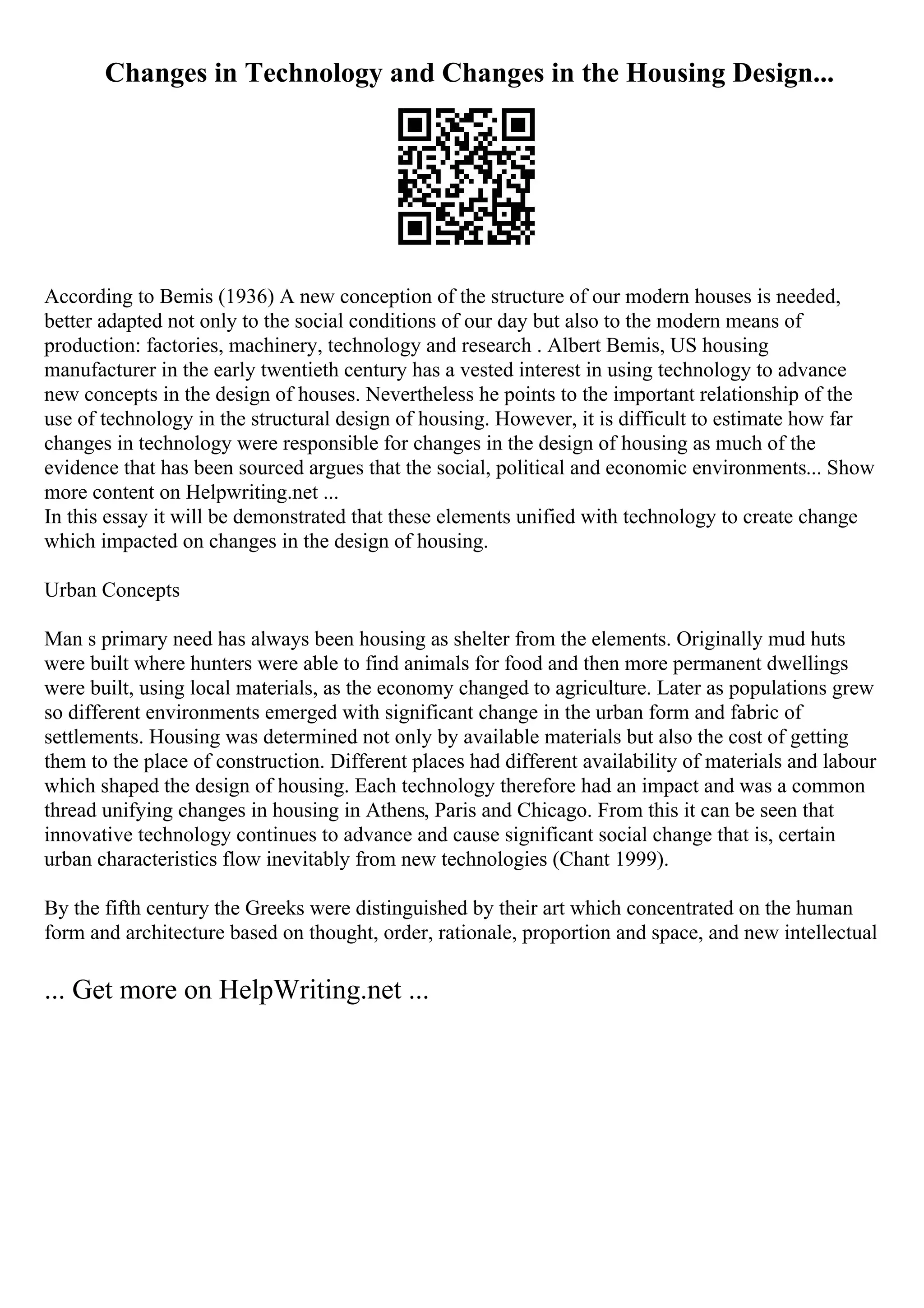 Changes in Technology and Changes in the Housing Design...
According to Bemis (1936) A new conception of the structure of our modern houses is needed,
better adapted not only to the social conditions of our day but also to the modern means of
production: factories, machinery, technology and research . Albert Bemis, US housing
manufacturer in the early twentieth century has a vested interest in using technology to advance
new concepts in the design of houses. Nevertheless he points to the important relationship of the
use of technology in the structural design of housing. However, it is difficult to estimate how far
changes in technology were responsible for changes in the design of housing as much of the
evidence that has been sourced argues that the social, political and economic environments... Show
more content on Helpwriting.net ...
In this essay it will be demonstrated that these elements unified with technology to create change
which impacted on changes in the design of housing.
Urban Concepts
Man s primary need has always been housing as shelter from the elements. Originally mud huts
were built where hunters were able to find animals for food and then more permanent dwellings
were built, using local materials, as the economy changed to agriculture. Later as populations grew
so different environments emerged with significant change in the urban form and fabric of
settlements. Housing was determined not only by available materials but also the cost of getting
them to the place of construction. Different places had different availability of materials and labour
which shaped the design of housing. Each technology therefore had an impact and was a common
thread unifying changes in housing in Athens, Paris and Chicago. From this it can be seen that
innovative technology continues to advance and cause significant social change that is, certain
urban characteristics flow inevitably from new technologies (Chant 1999).
By the fifth century the Greeks were distinguished by their art which concentrated on the human
form and architecture based on thought, order, rationale, proportion and space, and new intellectual
... Get more on HelpWriting.net ...
 