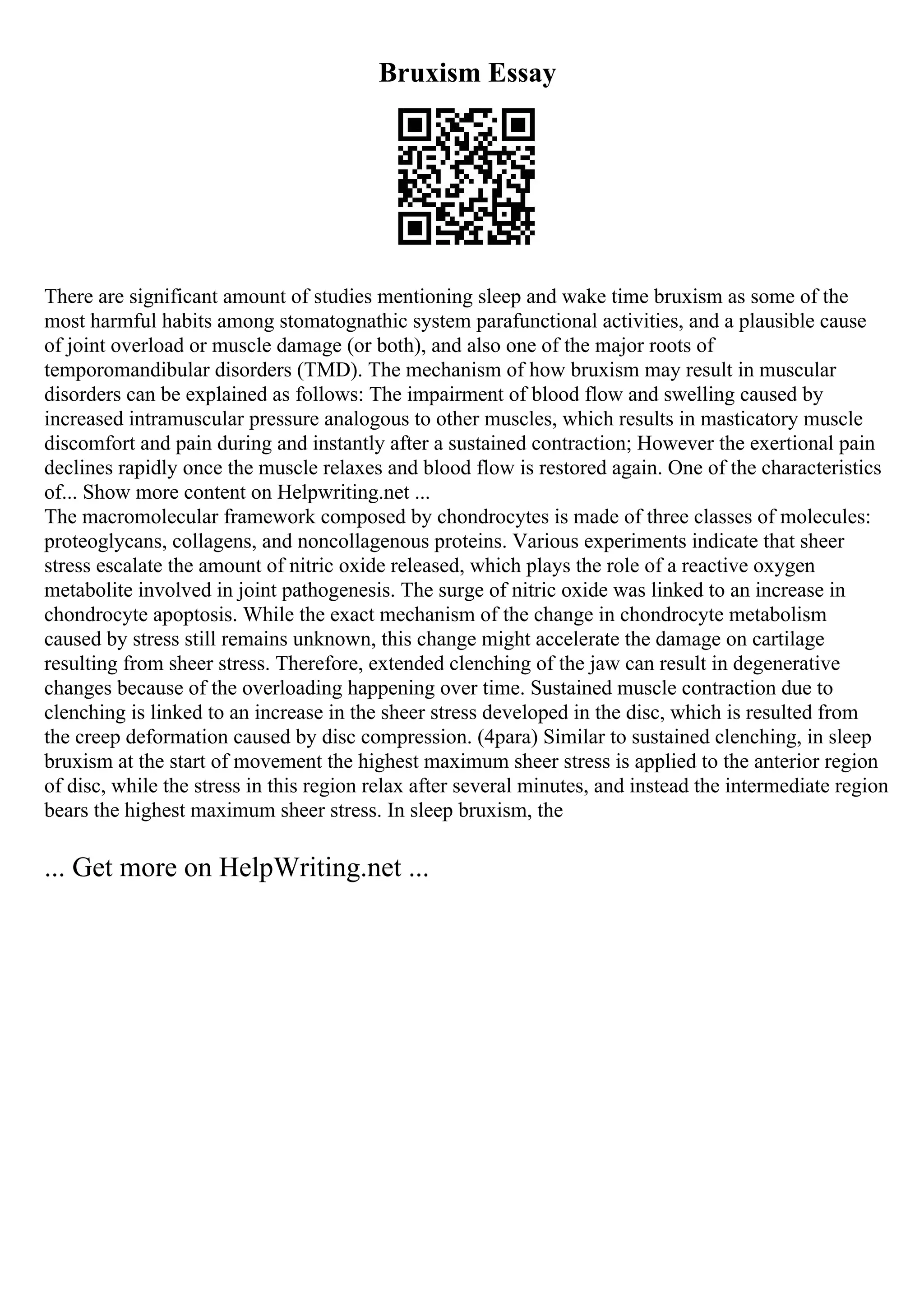 Bruxism Essay
There are significant amount of studies mentioning sleep and wake time bruxism as some of the
most harmful habits among stomatognathic system parafunctional activities, and a plausible cause
of joint overload or muscle damage (or both), and also one of the major roots of
temporomandibular disorders (TMD). The mechanism of how bruxism may result in muscular
disorders can be explained as follows: The impairment of blood flow and swelling caused by
increased intramuscular pressure analogous to other muscles, which results in masticatory muscle
discomfort and pain during and instantly after a sustained contraction; However the exertional pain
declines rapidly once the muscle relaxes and blood flow is restored again. One of the characteristics
of... Show more content on Helpwriting.net ...
The macromolecular framework composed by chondrocytes is made of three classes of molecules:
proteoglycans, collagens, and noncollagenous proteins. Various experiments indicate that sheer
stress escalate the amount of nitric oxide released, which plays the role of a reactive oxygen
metabolite involved in joint pathogenesis. The surge of nitric oxide was linked to an increase in
chondrocyte apoptosis. While the exact mechanism of the change in chondrocyte metabolism
caused by stress still remains unknown, this change might accelerate the damage on cartilage
resulting from sheer stress. Therefore, extended clenching of the jaw can result in degenerative
changes because of the overloading happening over time. Sustained muscle contraction due to
clenching is linked to an increase in the sheer stress developed in the disc, which is resulted from
the creep deformation caused by disc compression. (4para) Similar to sustained clenching, in sleep
bruxism at the start of movement the highest maximum sheer stress is applied to the anterior region
of disc, while the stress in this region relax after several minutes, and instead the intermediate region
bears the highest maximum sheer stress. In sleep bruxism, the
... Get more on HelpWriting.net ...
 