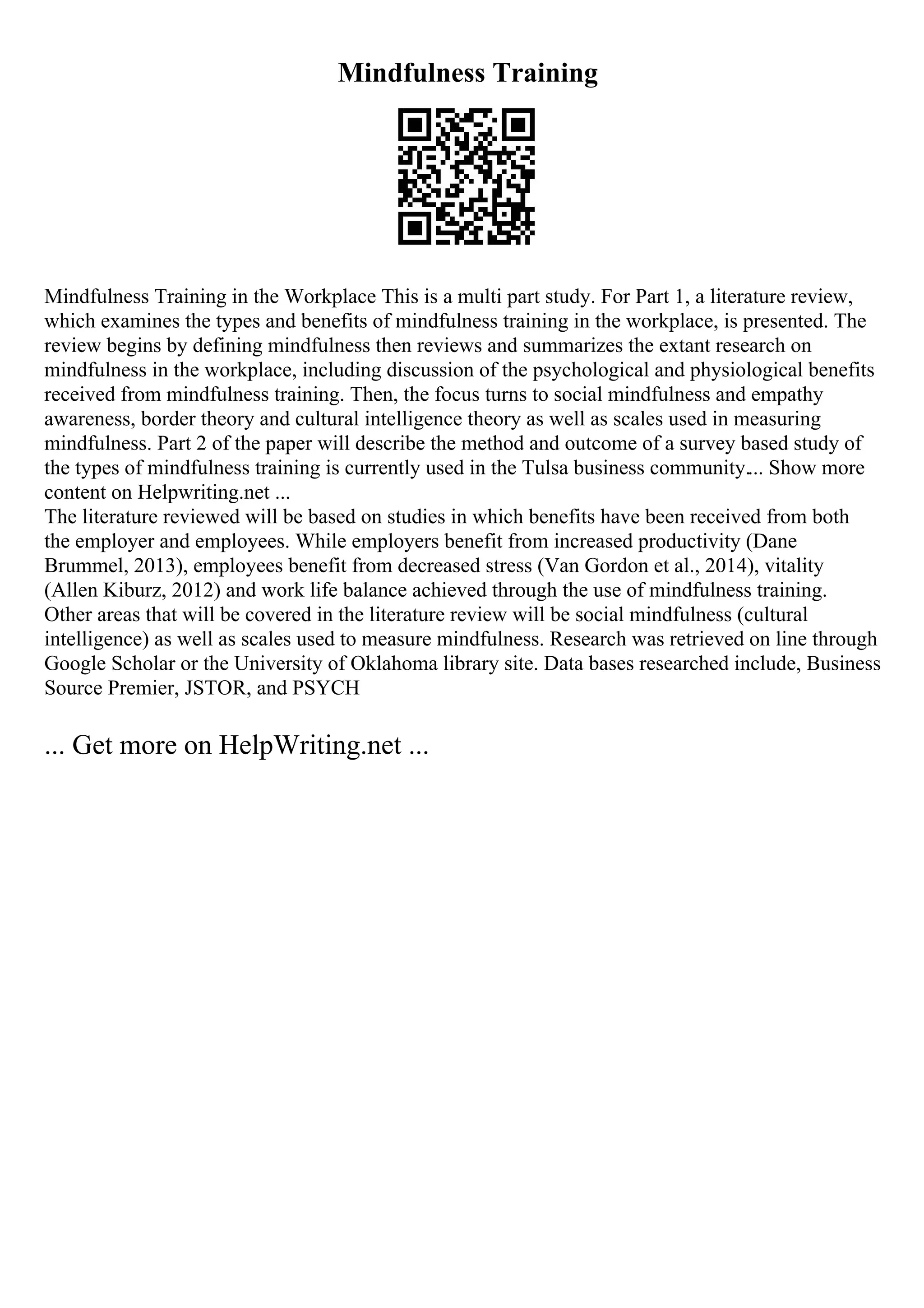 Mindfulness Training
Mindfulness Training in the Workplace This is a multi part study. For Part 1, a literature review,
which examines the types and benefits of mindfulness training in the workplace, is presented. The
review begins by defining mindfulness then reviews and summarizes the extant research on
mindfulness in the workplace, including discussion of the psychological and physiological benefits
received from mindfulness training. Then, the focus turns to social mindfulness and empathy
awareness, border theory and cultural intelligence theory as well as scales used in measuring
mindfulness. Part 2 of the paper will describe the method and outcome of a survey based study of
the types of mindfulness training is currently used in the Tulsa business community.... Show more
content on Helpwriting.net ...
The literature reviewed will be based on studies in which benefits have been received from both
the employer and employees. While employers benefit from increased productivity (Dane
Brummel, 2013), employees benefit from decreased stress (Van Gordon et al., 2014), vitality
(Allen Kiburz, 2012) and work life balance achieved through the use of mindfulness training.
Other areas that will be covered in the literature review will be social mindfulness (cultural
intelligence) as well as scales used to measure mindfulness. Research was retrieved on line through
Google Scholar or the University of Oklahoma library site. Data bases researched include, Business
Source Premier, JSTOR, and PSYCH
... Get more on HelpWriting.net ...
 