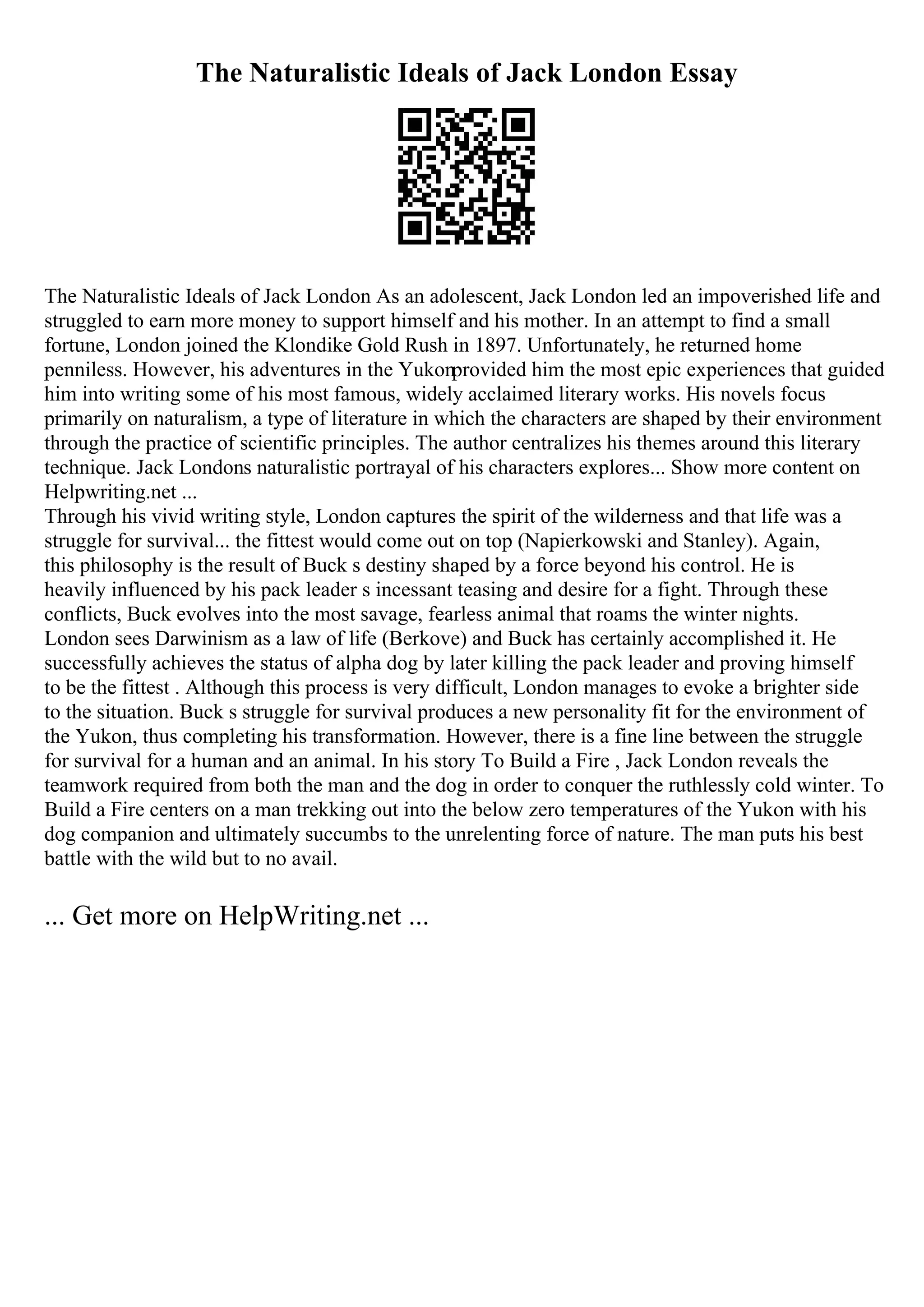 The Naturalistic Ideals of Jack London Essay
The Naturalistic Ideals of Jack London As an adolescent, Jack London led an impoverished life and
struggled to earn more money to support himself and his mother. In an attempt to find a small
fortune, London joined the Klondike Gold Rush in 1897. Unfortunately, he returned home
penniless. However, his adventures in the Yukonprovided him the most epic experiences that guided
him into writing some of his most famous, widely acclaimed literary works. His novels focus
primarily on naturalism, a type of literature in which the characters are shaped by their environment
through the practice of scientific principles. The author centralizes his themes around this literary
technique. Jack Londons naturalistic portrayal of his characters explores... Show more content on
Helpwriting.net ...
Through his vivid writing style, London captures the spirit of the wilderness and that life was a
struggle for survival... the fittest would come out on top (Napierkowski and Stanley). Again,
this philosophy is the result of Buck s destiny shaped by a force beyond his control. He is
heavily influenced by his pack leader s incessant teasing and desire for a fight. Through these
conflicts, Buck evolves into the most savage, fearless animal that roams the winter nights.
London sees Darwinism as a law of life (Berkove) and Buck has certainly accomplished it. He
successfully achieves the status of alpha dog by later killing the pack leader and proving himself
to be the fittest . Although this process is very difficult, London manages to evoke a brighter side
to the situation. Buck s struggle for survival produces a new personality fit for the environment of
the Yukon, thus completing his transformation. However, there is a fine line between the struggle
for survival for a human and an animal. In his story To Build a Fire , Jack London reveals the
teamwork required from both the man and the dog in order to conquer the ruthlessly cold winter. To
Build a Fire centers on a man trekking out into the below zero temperatures of the Yukon with his
dog companion and ultimately succumbs to the unrelenting force of nature. The man puts his best
battle with the wild but to no avail.
... Get more on HelpWriting.net ...
 