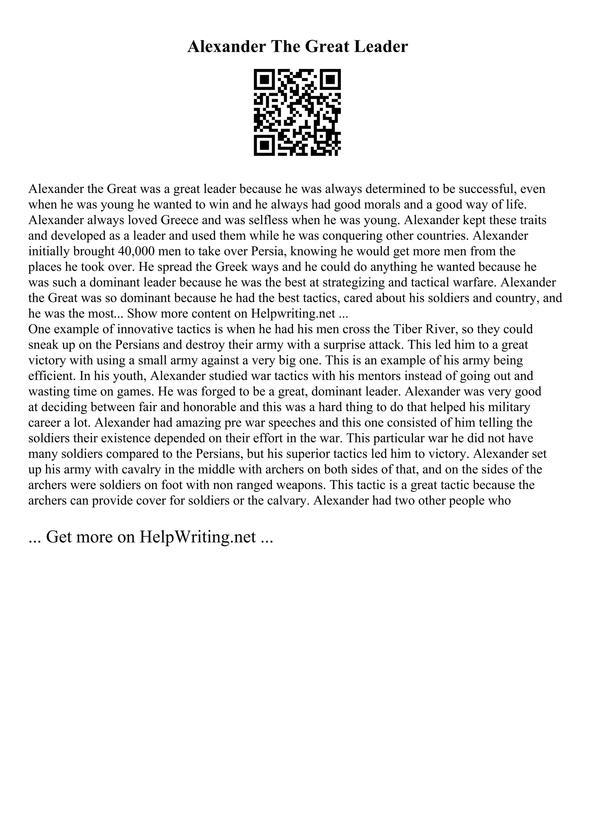 Alexander The Great Leader
Alexander the Great was a great leader because he was always determined to be successful, even
when he was young he wanted to win and he always had good morals and a good way of life.
Alexander always loved Greece and was selfless when he was young. Alexander kept these traits
and developed as a leader and used them while he was conquering other countries. Alexander
initially brought 40,000 men to take over Persia, knowing he would get more men from the
places he took over. He spread the Greek ways and he could do anything he wanted because he
was such a dominant leader because he was the best at strategizing and tactical warfare. Alexander
the Great was so dominant because he had the best tactics, cared about his soldiers and country, and
he was the most... Show more content on Helpwriting.net ...
One example of innovative tactics is when he had his men cross the Tiber River, so they could
sneak up on the Persians and destroy their army with a surprise attack. This led him to a great
victory with using a small army against a very big one. This is an example of his army being
efficient. In his youth, Alexander studied war tactics with his mentors instead of going out and
wasting time on games. He was forged to be a great, dominant leader. Alexander was very good
at deciding between fair and honorable and this was a hard thing to do that helped his military
career a lot. Alexander had amazing pre war speeches and this one consisted of him telling the
soldiers their existence depended on their effort in the war. This particular war he did not have
many soldiers compared to the Persians, but his superior tactics led him to victory. Alexander set
up his army with cavalry in the middle with archers on both sides of that, and on the sides of the
archers were soldiers on foot with non ranged weapons. This tactic is a great tactic because the
archers can provide cover for soldiers or the calvary. Alexander had two other people who
... Get more on HelpWriting.net ...
 