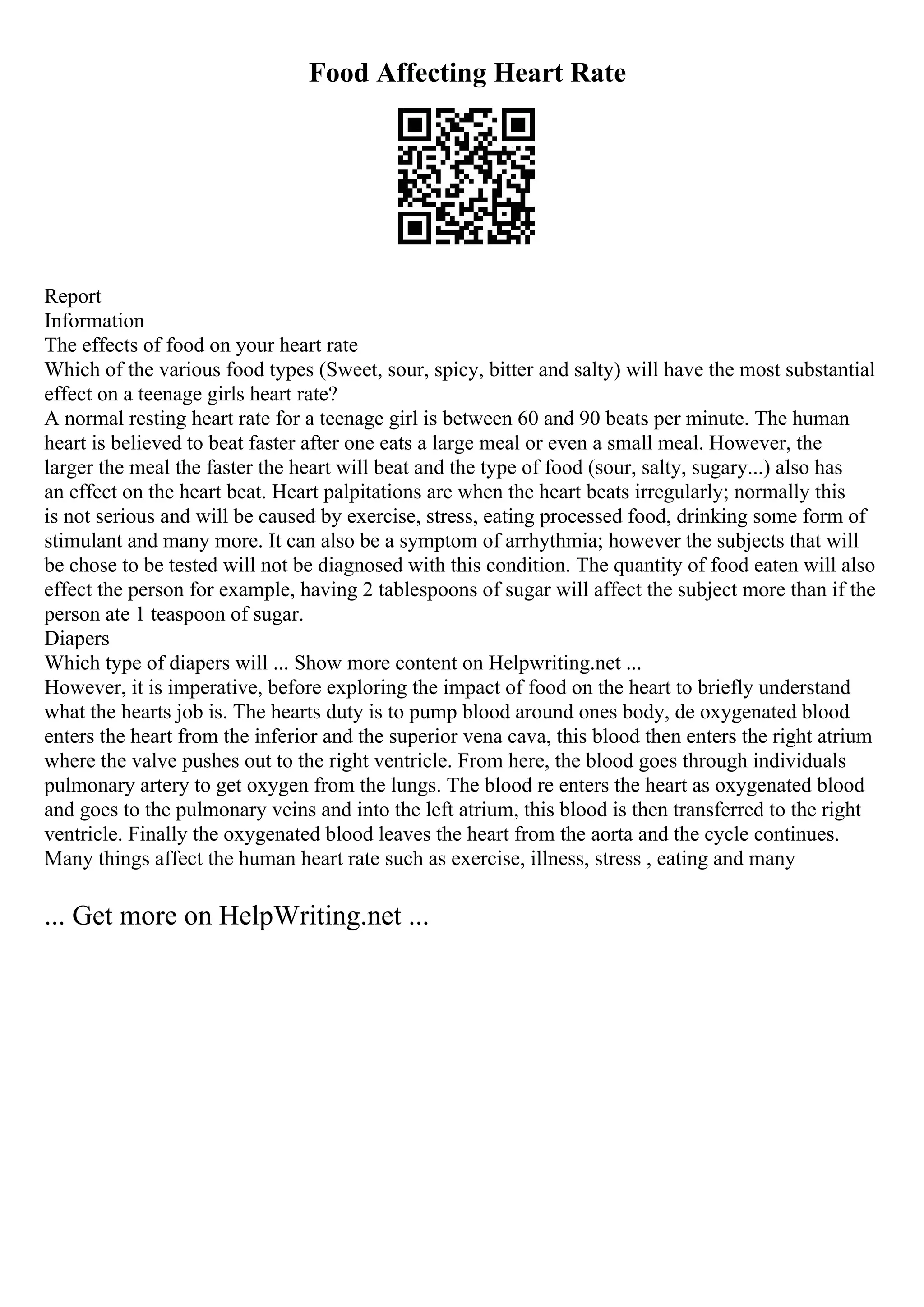 Food Affecting Heart Rate
Report
Information
The effects of food on your heart rate
Which of the various food types (Sweet, sour, spicy, bitter and salty) will have the most substantial
effect on a teenage girls heart rate?
A normal resting heart rate for a teenage girl is between 60 and 90 beats per minute. The human
heart is believed to beat faster after one eats a large meal or even a small meal. However, the
larger the meal the faster the heart will beat and the type of food (sour, salty, sugary...) also has
an effect on the heart beat. Heart palpitations are when the heart beats irregularly; normally this
is not serious and will be caused by exercise, stress, eating processed food, drinking some form of
stimulant and many more. It can also be a symptom of arrhythmia; however the subjects that will
be chose to be tested will not be diagnosed with this condition. The quantity of food eaten will also
effect the person for example, having 2 tablespoons of sugar will affect the subject more than if the
person ate 1 teaspoon of sugar.
Diapers
Which type of diapers will ... Show more content on Helpwriting.net ...
However, it is imperative, before exploring the impact of food on the heart to briefly understand
what the hearts job is. The hearts duty is to pump blood around ones body, de oxygenated blood
enters the heart from the inferior and the superior vena cava, this blood then enters the right atrium
where the valve pushes out to the right ventricle. From here, the blood goes through individuals
pulmonary artery to get oxygen from the lungs. The blood re enters the heart as oxygenated blood
and goes to the pulmonary veins and into the left atrium, this blood is then transferred to the right
ventricle. Finally the oxygenated blood leaves the heart from the aorta and the cycle continues.
Many things affect the human heart rate such as exercise, illness, stress , eating and many
... Get more on HelpWriting.net ...
 