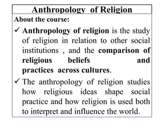 Anthropology of Religion
About the course:
 Anthropology of religion is the study
of religion in relation to other social
institutions , and the comparison of
religious beliefs and
practices across cultures.
 The anthropology of religion studies
how religious ideas shape social
practice and how religion is used both
to interpret and influence the world.
 