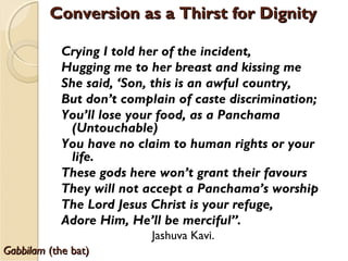 GabbilamGabbilam (the bat)(the bat)
Crying I told her of the incident,
Hugging me to her breast and kissing me
She said, ‘Son, this is an awful country,
But don’t complain of caste discrimination;
You’ll lose your food, as a Panchama
(Untouchable)
You have no claim to human rights or your
life.
These gods here won’t grant their favours
They will not accept a Panchama’s worship
The Lord Jesus Christ is your refuge,
Adore Him, He’ll be merciful”.
Jashuva Kavi.
Conversion as a Thirst for DignityConversion as a Thirst for Dignity
 
