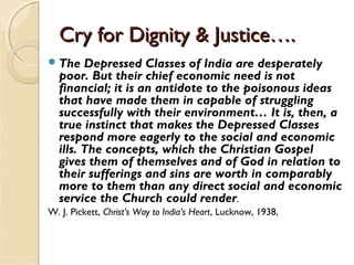 Cry for Dignity & Justice….Cry for Dignity & Justice….
The Depressed Classes of India are desperately
poor. But their chief economic need is not
financial; it is an antidote to the poisonous ideas
that have made them in capable of struggling
successfully with their environment… It is, then, a
true instinct that makes the Depressed Classes
respond more eagerly to the social and economic
ills. The concepts, which the Christian Gospel
gives them of themselves and of God in relation to
their sufferings and sins are worth in comparably
more to them than any direct social and economic
service the Church could render.
W. J. Pickett, Christ’s Way to India’s Heart, Lucknow, 1938,
 