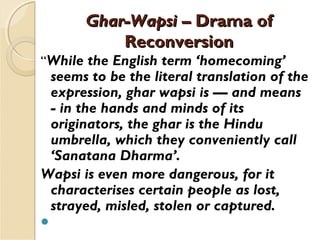 Ghar-WapsiGhar-Wapsi – Drama of– Drama of
ReconversionReconversion
“While the English term ‘homecoming’
seems to be the literal translation of the
expression, ghar wapsi is — and means
- in the hands and minds of its
originators, the ghar is the Hindu
umbrella, which they conveniently call
‘Sanatana Dharma’. 
Wapsi is even more dangerous, for it
characterises certain people as lost,
strayed, misled, stolen or captured.
 
 