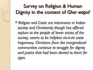 Survey on Religion & HumanSurvey on Religion & Human
Dignity in the context ofDignity in the context of Ghar wapsi!Ghar wapsi!
Religion and Caste are interwoven in Indian
society and Christianity though has offered
asylum to the people of lower strata of the
society, seems to be helpless vis-à-vis caste
hegemony. Christians from the marginalized
communities continue to struggle for dignity
and justice that had been denied to them for
ages.
 