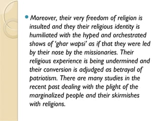 Moreover, their very freedom of religion is
insulted and they their religious identity is
humiliated with the hyped and orchestrated
shows of ‘ghar wapsi’ as if that they were led
by their nose by the missionaries. Their
religious experience is being undermined and
their conversion is adjudged as betrayal of
patriotism. There are many studies in the
recent past dealing with the plight of the
marginalized people and their skirmishes
with religions.
 