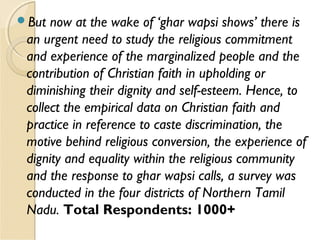 But now at the wake of ‘ghar wapsi shows’ there is
an urgent need to study the religious commitment
and experience of the marginalized people and the
contribution of Christian faith in upholding or
diminishing their dignity and self-esteem. Hence, to
collect the empirical data on Christian faith and
practice in reference to caste discrimination, the
motive behind religious conversion, the experience of
dignity and equality within the religious community
and the response to ghar wapsi calls, a survey was
conducted in the four districts of Northern Tamil
Nadu. Total Respondents: 1000+
 